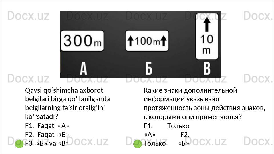 Qaysi qo‘shimcha axborot 
belgilari   birga   qo‘llanilganda
belgilarning ta’sir oralig‘ini 
ko‘rsatadi?
F1.   Faqat   « А »
F2.   Faqat   « Б »
F3.   «Б»   va  «В» Какие знаки дополнительной 
информации указывают 
протяженность   зоны   действия   знаков, 
с которыми они применяются?
F1.   Только
«А»   F2.
Только   «Б» 