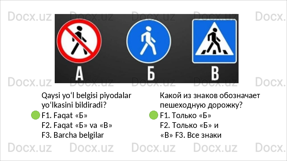 Qaysi   yo‘l   belgisi   piyodalar
yo‘lkasini bildiradi?
F1.   Faqat   « Б »
F2.   Faqat   « Б »   va   « В » 
F3.  Barcha belgilar Какой   из   знаков   обозначает 
пешеходную дорожку?
F1.   Только   «Б»
F2.   Только   «Б»   и  
«В» F3. Все знаки 