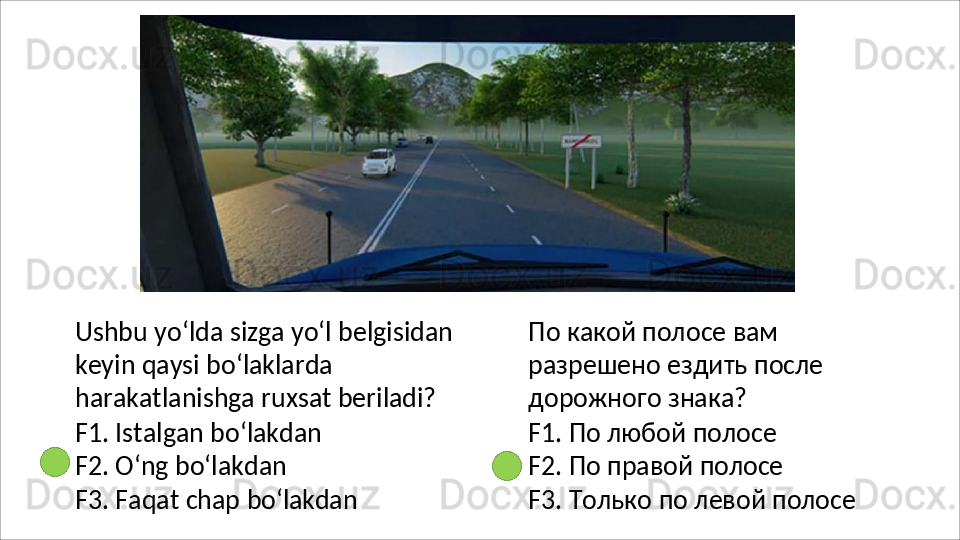 Ushbu   yo‘lda   sizga   yo‘l   belgisidan
keyin qaysi bo‘laklarda 
harakatlanishga ruxsat beriladi?
F1.   Istalgan   bo‘lakdan 
F2. O‘ng bo‘lakdan
F3.   Faqat   chap   bo‘lakdan По какой полосе вам 
разрешено   ездить   после 
дорожного знака?
F1. По любой полосе 
F2.   По   правой   полосе
F3.   Только   по   левой   полосе 