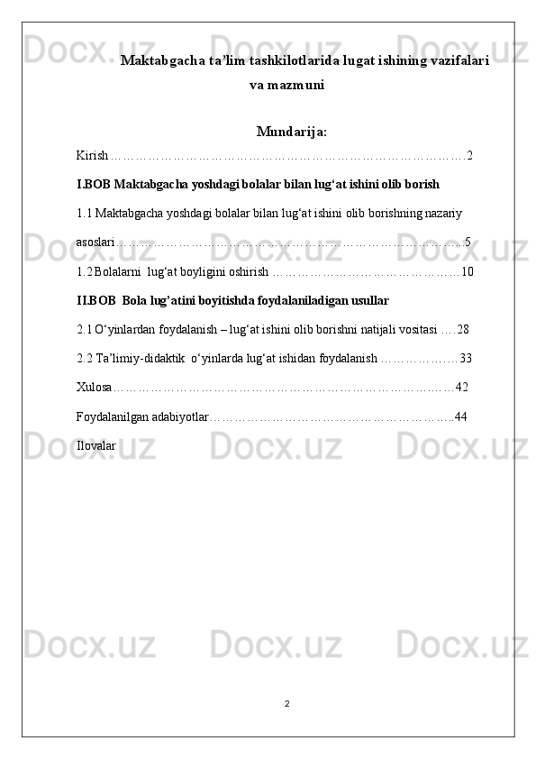  Maktabgacha ta’lim tashkilotlarida lugat ishining vazifalari
va mazmuni
                                         Mundarija:
Kirish   ………………………………………………………………………….2
I.BOB Maktabgacha yoshdagi bolalar bilan lug‘at ishini olib borish
1.1 Maktabgacha yoshdagi bolalar bilan lug‘at ishini olib borishning nazariy 
asoslari………………………………………………………………………...5
1.2   Bolalarni  lug‘at boyligini oshirish ………………………………………10
II.BOB  Bola lug’atini boyitishda foydalaniladigan usullar
2.1   O‘yinlardan foydalanish – lug‘at ishini olib borishni natijali vositasi ….28
2.2 Ta’limiy-didaktik  o‘yinlarda lug‘at ishidan foydalanish …………….…33
Xulosa………………………………………………………………….……42
Foydalanilgan adabiyotlar…………………………………………………..44
Ilovalar
2 