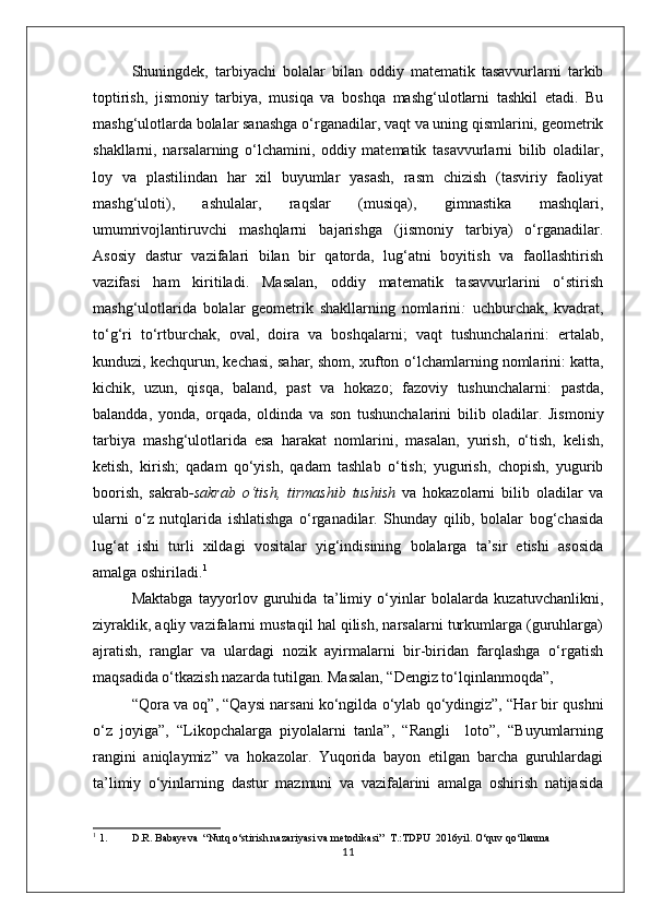 Shuningdek,   tarbiyachi   bolalar   bilan   oddiy   matematik   tasavvurlarni   tarkib
toptirish,   jismoniy   tarbiya,   musiqa   va   boshqa   mashg‘ulotlarni   tashkil   etadi.   Bu
mashg‘ulotlarda bolalar sanashga o‘rganadilar, vaqt va uning qismlarini, geometrik
shakllarni,   narsalarning   o‘lchamini,   oddiy   matematik   tasavvurlarni   bilib   oladilar,
loy   va   plastilindan   har   xil   buyumlar   yasash,   rasm   chizish   (tasviriy   faoliyat
mashg‘uloti),   ashulalar,   raqslar   (musiqa),   gimnastika   mashqlari,
umumrivojlantiruvchi   mashqlarni   bajarishga   (jismoniy   tarbiya)   o‘rganadilar.
Asosiy   dastur   vazifalari   bilan   bir   qatorda,   lug‘atni   boyitish   va   faollashtirish
vazifasi   ham   kiritiladi.   Masalan,   oddiy   matematik   tasavvurlarini   o‘stirish
mashg‘ulotlarida   bolalar   geometrik   shakllarning   nomlarini :   uchburchak,   kvadrat,
to‘g‘ri   to‘rtburchak,   oval,   doira   va   boshqalarni;   vaqt   tushunchalarini:   ertalab,
kunduzi, kechqurun, kechasi, sahar, shom, xufton  o‘lchamlarning nomlarini:  katta,
kichik,   uzun,   qisqa,   baland,   past   va   hokazo;   fazoviy   tushunchalarni:   pastda,
balandda,   yonda,   orqada,   oldinda   va   son   tushunchalarini   bilib   oladilar.   Jismoniy
tarbiya   mashg‘ulotlarida   esa   harakat   nomlarini,   masalan,   yurish,   o‘tish,   kelish,
ketish,   kirish;   qadam   qo‘yish,   qadam   tashlab   o‘tish;   yugurish,   chopish,   yugurib
boorish,   sakrab -sakrab   o‘tish,   tirmashib   tushish   va   hokazolarni   bilib   oladilar   va
ularni   o‘z   nutqlarida   ishlatishga   o‘rganadilar.   Shunday   qilib,   bolalar   bog‘chasida
lug‘at   ishi   turli   xildagi   vositalar   yig‘indisining   bolalarga   ta’sir   etishi   asosida
amalga oshiriladi. 1
Maktabga   tayyorlov   guruhida   ta’limiy   o‘yinlar   bolalarda   kuzatuvchanlikni,
ziyraklik, aqliy vazifalarni mustaqil hal qilish, narsalarni turkumlarga (guruhlarga)
ajratish,   ranglar   va   ulardagi   nozik   ayirmalarni   bir-biridan   farqlashga   o‘rgatish
maqsadida o‘tkazish nazarda tutilgan. Masalan, “Dengiz to‘lqinlanmoqda”,
“Qora va oq”, “Qaysi narsani ko‘ngilda o‘ylab qo‘ydingiz”, “Har bir qushni
o‘z   joyiga”,   “Likopchalarga   piyolalarni   tanla”,   “Rangli     loto”,   “Buyumlarning
rangini   aniqlaymiz”   va   hokazolar.   Yuqorida   bayon   etilgan   barcha   guruhlardagi
ta’limiy   o‘yinlarning   dastur   mazmuni   va   vazifalarini   amalga   oshirish   natijasida
1
 1. D.R. Babayeva  “Nutq o‘stirish nazariyasi va metodikasi”  T.:TDPU  2016yil. O‘quv qo‘llanma
11 
