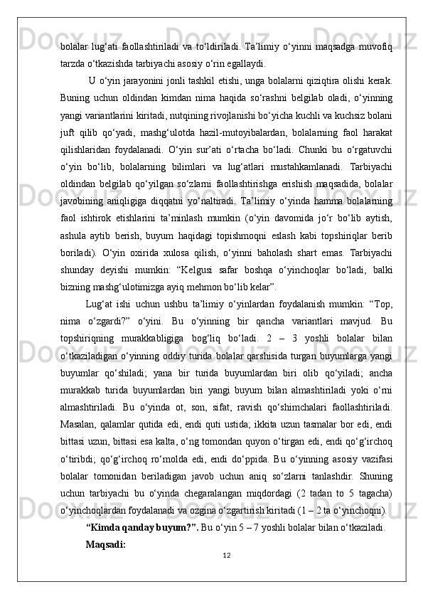 bolalar   lug‘ati   faollashtiriladi   va   to‘ldiriladi.   Ta’limiy   o‘yinni   maqsadga   muvofiq
tarzda o‘tkazishda tarbiyachi asosiy o‘rin egallaydi.
  U o‘yin jarayonini jonli tashkil etishi, unga bolalarni qiziqtira olishi kerak.
Buning   uchun   oldindan   kimdan   nima   haqida   so‘rashni   belgilab   oladi,   o‘yinning
yangi variantlarini kiritadi, nutqining rivojlanishi bo‘yicha kuchli va kuchsiz bolani
juft   qilib   qo‘yadi,   mashg‘ulotda   hazil-mutoyibalardan,   bolalarning   faol   harakat
qilishlaridan   foydalanadi.   O‘yin   sur’ati   o‘rtacha   bo‘ladi.   Chunki   bu   o‘rgatuvchi
o‘yin   bo‘lib,   bolalarning   bilimlari   va   lug‘atlari   mustahkamlanadi.   Tarbiyachi
oldindan   belgilab   qo‘yilgan   so‘zlarni   faollashtirishga   erishish   maqsadida,   bolalar
javobining   aniqligiga   diqqatni   yo‘naltiradi.   Ta’limiy   o‘yinda   hamma   bolalarning
faol   ishtirok   etishlarini   ta’minlash   mumkin   (o‘yin   davomida   jo‘r   bo‘lib   aytish,
ashula   aytib   berish,   buyum   haqidagi   topishmoqni   eslash   kabi   topshiriqlar   berib
boriladi).   O‘yin   oxirida   xulosa   qilish,   o‘yinni   baholash   shart   emas.   Tarbiyachi
shunday   deyishi   mumkin:   “Kelgusi   safar   boshqa   o‘yinchoqlar   bo‘ladi,   balki
bizning mashg‘ulotimizga ayiq mehmon bo‘lib kelar”.
Lug‘at   ishi   uchun   ushbu   ta’limiy   o‘yinlardan   foydalanish   mumkin:   “Top,
nima   o‘zgardi?”   o‘yini.   Bu   o‘yinning   bir   qancha   variantlari   mavjud.   Bu
topshiriqning   murakkabligiga   bog‘liq   bo‘ladi.   2   –   3   yoshli   bolalar   bilan
o‘tkaziladigan  o‘yinning oddiy turida  bolalar  qarshisida  turgan buyumlarga  yangi
buyumlar   qo‘shiladi;   yana   bir   turida   buyumlardan   biri   olib   qo‘yiladi;   ancha
murakkab   turida   buyumlardan   biri   yangi   buyum   bilan   almashtiriladi   yoki   o‘rni
almashtiriladi.   Bu   o‘yinda   ot,   son,   sifat,   ravish   qo‘shimchalari   faollashtiriladi.
Masalan,  qalamlar  qutida edi, endi  quti  ustida;  ikkita uzun  tasmalar  bor  edi,  endi
bittasi uzun, bittasi esa kalta, o‘ng tomondan quyon o‘tirgan edi, endi qo‘g‘irchoq
o‘tiribdi;   qo‘g‘irchoq   ro‘molda   edi,   endi   do‘ppida.   Bu   o‘yinning   asosiy   vazifasi
bolalar   tomonidan   beriladigan   javob   uchun   aniq   so‘zlarni   tanlashdir.   Shuning
uchun   tarbiyachi   bu   o‘yinda   chegaralangan   miqdordagi   (2   tadan   to   5   tagacha)
o‘yinchoqlardan foydalanadi va ozgina o‘zgartirish kiritadi (1 – 2 ta o‘yinchoqni).
“Kimda qanday buyum?”.  Bu o‘yin 5 – 7 yoshli bolalar bilan o‘tkaziladi.
Maqsadi: 
12 