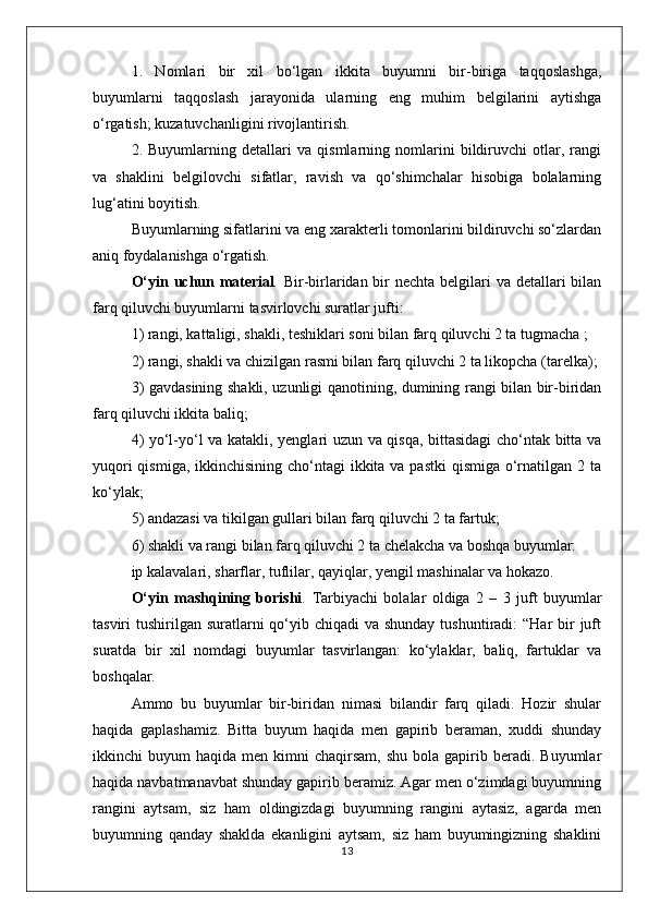 1.   Nomlari   bir   xil   bo‘lgan   ikkita   buyumni   bir-biriga   taqqoslashga,
buyumlarni   taqqoslash   jarayonida   ularning   eng   muhim   belgilarini   aytishga
o‘rgatish; kuzatuvchanligini rivojlantirish. 
2.   Buyumlarning   detallari   va   qismlarning   nomlarini   bildiruvchi   otlar,   rangi
va   shaklini   belgilovchi   sifatlar,   ravish   va   qo‘shimchalar   hisobiga   bolalarning
lug‘atini boyitish.
Buyumlarning sifatlarini va eng xarakterli tomonlarini bildiruvchi so‘zlardan
aniq foydalanishga o‘rgatish.
O‘yin uchun material .   Bir-birlaridan bir nechta belgilari va detallari  bilan
farq qiluvchi buyumlarni tasvirlovchi suratlar jufti:
1) rangi, kattaligi, shakli, teshiklari soni bilan farq qiluvchi 2 ta tugmacha ;
2) rangi, shakli va chizilgan rasmi bilan farq qiluvchi 2 ta likopcha (tarelka);
3) gavdasining shakli, uzunligi qanotining, dumining rangi bilan bir-biridan
farq qiluvchi ikkita baliq;
4) yo‘l-yo‘l va katakli, yenglari uzun va qisqa, bittasidagi cho‘ntak bitta va
yuqori  qismiga, ikkinchisining cho‘ntagi  ikkita va pastki  qismiga o‘rnatilgan 2 ta
ko‘ylak;
5) andazasi va tikilgan gullari bilan farq qiluvchi 2 ta fartuk;
6) shakli va rangi bilan farq qiluvchi 2 ta chelakcha va boshqa buyumlar: 
ip kalavalari, sharflar, tuflilar, qayiqlar, yengil mashinalar va hokazo.
O‘yin   mashqining   borishi .   Tarbiyachi   bolalar   oldiga   2   –   3   juft   buyumlar
tasviri  tushirilgan suratlarni  qo‘yib chiqadi  va shunday  tushuntiradi:  “Har  bir  juft
suratda   bir   xil   nomdagi   buyumlar   tasvirlangan:   ko‘ylaklar,   baliq,   fartuklar   va
boshqalar.
Ammo   bu   buyumlar   bir-biridan   nimasi   bilandir   farq   qiladi.   Hozir   shular
haqida   gaplashamiz.   Bitta   buyum   haqida   men   gapirib   beraman,   xuddi   shunday
ikkinchi   buyum   haqida  men  kimni   chaqirsam,  shu   bola  gapirib  beradi.  Buyumlar
haqida navbatmanavbat shunday gapirib beramiz. Agar men o‘zimdagi buyumning
rangini   aytsam,   siz   ham   oldingizdagi   buyumning   rangini   aytasiz,   agarda   men
buyumning   qanday   shaklda   ekanligini   aytsam,   siz   ham   buyumingizning   shaklini
13 