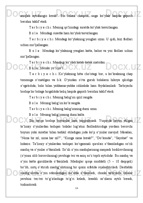 aniqlab   aytishingiz   kerak”.   Bir   bolani   chaqirib,   unga   ko‘ylak   haqida   gapirib
berishni taklif etadi.
T a r b i y a c h i. Mening qo‘limdagi suratda ko‘ylak tasvirlangan.
B o l a . Mendagi suratda ham ko‘ylak tasvirlangan.
T a r b i y a c h i. Mendagi ko‘ylakning yenglari uzun. U qish, kuz fasllari
uchun mo‘ljallangan.
B   o   l   a   .   Mendagi   ko‘ylakning   yenglari   katta,   bahor   va   yoz   fasllari   uchun
mo‘ljallangan.
T a r b i y a c h  i.   Mendagi ko‘ylak katak-katak matodan.
B o l a . Meniki yo‘l-yo‘l.
T   a   r   b   i   y   a   c   h   i.   Ko‘ylakning   bitta   cho‘ntagi   bor,   u   ko‘krakning   chap
tomoniga   o‘rnatilgan   va   h.k.   O‘yindan   o‘rta   guruh   bolalarni   hikoya   qilishga
o‘rgatishda,   bola   bilan   yakkama-yakka   ishlashda   ham   foydalaniladi.   Tarbiyachi
boshqa bir bolaga birgalikda baliq haqida gapirib berishni taklif etadi.
T a r b i y a c h i. Mening balig‘im qizil rangda.
B o l a . Mening balig‘im ko‘k rangda.
T a r b i y a c h i. Mening balig‘imning dumi uzun.
B o l a . Mening balig‘imning dumi kalta.
Shu   tariqa   boshqa   buyumlar   ham   taqqoslanadi.   Yuqorida   bayon   etilgan
ta’limiy   o‘yinlardan   tashqari   bolalar   lug‘atini   faollashtirishga   yordam   beruvchi
buyum   yoki   suratlar   bilan  tashkil   etiladigan   juda   ko‘p   o‘yinlar   mavjud.   Masalan,
“Nima   bir   xil,   nima   har   xil?”,   “Kimga   nima   kerak?”,   “Do‘konda”,   “Sayohat”   va
hokazo.   Ta’limiy   o‘yinlardan   tashqari   ko‘rgazmali   qurolsiz   o‘tkaziladigan   so‘zli
mashq va o‘yinlar o‘tkaziladi. So‘zli o‘yin mashqlarining maqsadi boshlovchining
(o‘yinni olib boruvchining) javobiga tez va aniq so‘z topib aytishdir. Bu mashq va
o‘yin   katta   guruhlarda   o‘tkaziladi.   Mashqlar   qisqa   muddatli   (5   –   10   daqiqali)
bo‘lib,   nutq   o‘stirish   mashg‘ulotining   bir   qismi   sifatida   rejalashtiriladi.   Dastlabki
mashg‘ulotda   o‘yin   sekinlashgan   sur’atda   o‘tkaziladi,   chunki   tarbiyachi   bolalar
javobini   tez-tez   to‘g‘irlashiga   to‘g‘ri   keladi,   kerakli   so‘zlarni   aytib   beradi,
tushuntiradi.
14 