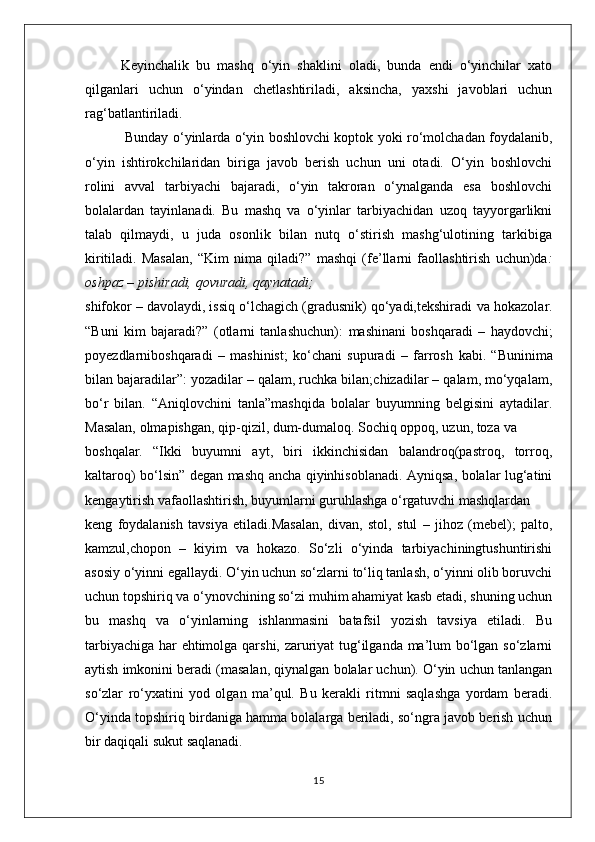 Keyinchalik   bu   mashq   o‘yin   shaklini   oladi,   bunda   endi   o‘yinchilar   xato
qilganlari   uchun   o‘yindan   chetlashtiriladi,   aksincha,   yaxshi   javoblari   uchun
rag‘batlantiriladi.
  Bunday o‘yinlarda o‘yin boshlovchi koptok yoki ro‘molchadan foydalanib,
o‘yin   ishtirokchilaridan   biriga   javob   berish   uchun   uni   otadi.   O‘yin   boshlovchi
rolini   avval   tarbiyachi   bajaradi,   o‘yin   takroran   o‘ynalganda   esa   boshlovchi
bolalardan   tayinlanadi.   Bu   mashq   va   o‘yinlar   tarbiyachidan   uzoq   tayyorgarlikni
talab   qilmaydi,   u   juda   osonlik   bilan   nutq   o‘stirish   mashg‘ulotining   tarkibiga
kiritiladi.   Masalan,   “Kim   nima   qiladi?”   mashqi   (fe’llarni   faollashtirish   uchun)da :
oshpaz – pishiradi, qovuradi, qaynatadi;
shifokor – davolaydi, issiq o‘lchagich (gradusnik) qo‘yadi,tekshiradi  va hokazolar.
“Buni   kim   bajaradi?”   (otlarni   tanlashuchun):   mashinani   boshqaradi   –   haydovchi;
poyezdlarniboshqaradi   –   mashinist;   ko‘chani   supuradi   –   farrosh   kabi.   “Buninima
bilan bajaradilar”:  yozadilar – qalam, ruchka bilan;chizadilar – qalam, mo‘yqalam,
bo‘r   bilan.   “Aniqlovchini   tanla”mashqida   bolalar   buyumning   belgisini   aytadilar.
Masalan,  olmapishgan, qip-qizil, dum-dumaloq. Sochiq oppoq, uzun, toza  va
boshqalar.   “Ikki   buyumni   ayt,   biri   ikkinchisidan   balandroq(pastroq,   torroq,
kaltaroq) bo‘lsin” degan mashq ancha qiyinhisoblanadi. Ayniqsa, bolalar lug‘atini
kengaytirish vafaollashtirish, buyumlarni guruhlashga o‘rgatuvchi mashqlardan
keng   foydalanish   tavsiya   etiladi.Masalan,   divan,   stol,   stul   –   jihoz   (mebel);   palto,
kamzul,chopon   –   kiyim   va   hokazo.   So‘zli   o‘yinda   tarbiyachiningtushuntirishi
asosiy o‘yinni egallaydi. O‘yin uchun so‘zlarni to‘liq tanlash, o‘yinni olib boruvchi
uchun topshiriq va o‘ynovchining so‘zi muhim ahamiyat kasb etadi, shuning uchun
bu   mashq   va   o‘yinlarning   ishlanmasini   batafsil   yozish   tavsiya   etiladi.   Bu
tarbiyachiga har ehtimolga qarshi, zaruriyat tug‘ilganda ma’lum bo‘lgan so‘zlarni
aytish imkonini beradi (masalan, qiynalgan bolalar uchun). O‘yin uchun tanlangan
so‘zlar   ro‘yxatini   yod   olgan   ma’qul.   Bu   kerakli   ritmni   saqlashga   yordam   beradi.
O‘yinda topshiriq birdaniga hamma bolalarga beriladi, so‘ngra javob berish uchun
bir daqiqali sukut saqlanadi. 
15 