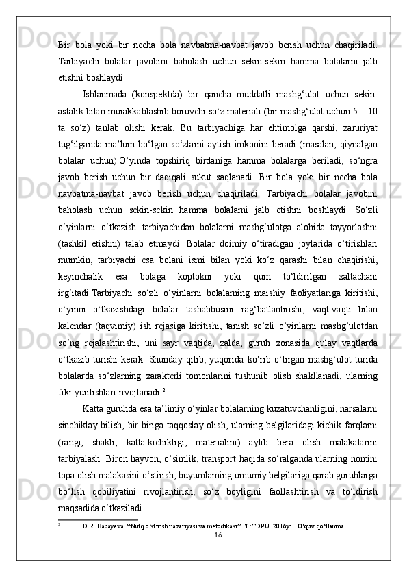 Bir   bola   yoki   bir   necha   bola   navbatma-navbat   javob   berish   uchun   chaqiriladi.
Tarbiyachi   bolalar   javobini   baholash   uchun   sekin-sekin   hamma   bolalarni   jalb
etishni boshlaydi.
Ishlanmada   (konspektda)   bir   qancha   muddatli   mashg‘ulot   uchun   sekin-
astalik bilan murakkablashib boruvchi so‘z materiali (bir mashg‘ulot uchun 5 – 10
ta   so‘z)   tanlab   olishi   kerak.   Bu   tarbiyachiga   har   ehtimolga   qarshi,   zaruriyat
tug‘ilganda   ma’lum   bo‘lgan   so‘zlarni   aytish   imkonini   beradi   (masalan,   qiynalgan
bolalar   uchun).O‘yinda   topshiriq   birdaniga   hamma   bolalarga   beriladi,   so‘ngra
javob   berish   uchun   bir   daqiqali   sukut   saqlanadi.   Bir   bola   yoki   bir   necha   bola
navbatma-navbat   javob   berish   uchun   chaqiriladi.   Tarbiyachi   bolalar   javobini
baholash   uchun   sekin-sekin   hamma   bolalarni   jalb   etishni   boshlaydi.   So‘zli
o‘yinlarni   o‘tkazish   tarbiyachidan   bolalarni   mashg‘ulotga   alohida   tayyorlashni
(tashkil   etishni)   talab   etmaydi.   Bolalar   doimiy   o‘tiradigan   joylarida   o‘tirishlari
mumkin,   tarbiyachi   esa   bolani   ismi   bilan   yoki   ko‘z   qarashi   bilan   chaqirishi,
keyinchalik   esa   bolaga   koptokni   yoki   qum   to‘ldirilgan   xaltachani
irg‘itadi.Tarbiyachi   so‘zli   o‘yinlarni   bolalarning   maishiy   faoliyatlariga   kiritishi,
o‘yinni   o‘tkazishdagi   bolalar   tashabbusini   rag‘batlantirishi,   vaqt-vaqti   bilan
kalendar   (taqvimiy)   ish   rejasiga   kiritishi,   tanish   so‘zli   o‘yinlarni   mashg‘ulotdan
so‘ng   rejalashtirishi,   uni   sayr   vaqtida,   zalda,   guruh   xonasida   qulay   vaqtlarda
o‘tkazib   turishi   kerak.   Shunday   qilib,   yuqorida   ko‘rib   o‘tirgan   mashg‘ulot   turida
bolalarda   so‘zlarning   xarakterli   tomonlarini   tushunib   olish   shakllanadi,   ularning
fikr yuritishlari rivojlanadi. 2
Katta guruhda esa ta’limiy o‘yinlar bolalarning kuzatuvchanligini, narsalarni
sinchiklay bilish, bir-biriga taqqoslay olish, ularning belgilaridagi  kichik farqlarni
(rangi,   shakli,   katta-kichikligi,   materialini)   aytib   bera   olish   malakalarini
tarbiyalash. Biron hayvon, o‘simlik, transport haqida so‘ralganda ularning nomini
topa olish malakasini o‘stirish, buyumlarning umumiy belgilariga qarab guruhlarga
bo‘lish   qobiliyatini   rivojlantirish,   so‘z   boyligini   faollashtirish   va   to‘ldirish
maqsadida o‘tkaziladi. 
2
 1. D.R. Babayeva  “Nutq o‘stirish nazariyasi va metodikasi”  T.:TDPU  2016yil. O‘quv qo‘llanma
16 
