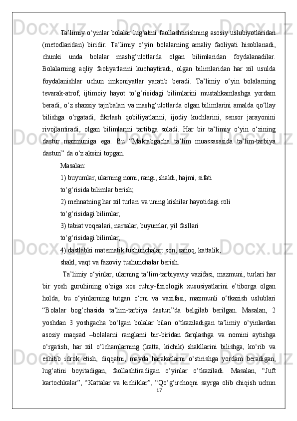Ta’limiy o‘yinlar bolalar lug‘atini faollashtirishning asosiy uslubiyotlaridan
(metodlaridan)   biridir.   Ta’limiy   o‘yin   bolalarning   amaliy   faoliyati   hisoblanadi,
chunki   unda   bolalar   mashg‘ulotlarda   olgan   bilimlaridan   foydalanadilar.
Bolalarning   aqliy   faoliyatlarini   kuchaytiradi,   olgan   bilimlaridan   har   xil   usulda
foydalanishlar   uchun   imkoniyatlar   yaratib   beradi.   Ta’limiy   o‘yin   bolalarning
tevarak-atrof,   ijtimoiy   hayot   to‘g‘risidagi   bilimlarini   mustahkamlashga   yordam
beradi, o‘z shaxsiy tajribalari va mashg‘ulotlarda olgan bilimlarini amalda qo‘llay
bilishga   o‘rgatadi,   fikrlash   qobiliyatlarini,   ijodiy   kuchlarini,   sensor   jarayonini
rivojlantiradi,   olgan   bilimlarini   tartibga   soladi.   Har   bir   ta’limiy   o‘yin   o‘zining
dastur   mazmuniga   ega.   Bu   “Maktabgacha   ta’lim   muassasasida   ta’lim-tarbiya
dasturi” da o‘z aksini topgan. 
Masalan:
1) buyumlar, ularning nomi, rangi, shakli, hajmi, sifati
to‘g‘risida bilimlar berish;
2) mehnatning har xil turlari va uning kishilar hayotidagi roli
to‘g‘risidagi bilimlar;
3) tabiat voqealari, narsalar, buyumlar, yil fasllari
to‘g‘risidagi bilimlar;
4) dastlabki matematik tushunchalar: son, sanoq, kattalik,
shakl, vaqt va fazoviy tushunchalar berish.
  Ta’limiy o‘yinlar, ularning ta’lim-tarbiyaviy vazifasi,  mazmuni, turlari  har
bir   yosh   guruhining   o‘ziga   xos   ruhiy-fiziologik   xususiyatlarini   e’tiborga   olgan
holda,   bu   o‘yinlarning   tutgan   o‘rni   va   vazifasi,   mazmunli   o‘tkazish   uslublari
“Bolalar   bog‘chasida   ta’lim-tarbiya   dasturi”da   belgilab   berilgan.   Masalan,   2
yoshdan   3   yoshgacha   bo‘lgan   bolalar   bilan   o‘tkaziladigan   ta’limiy   o‘yinlardan
asosiy   maqsad   –bolalarni   ranglarni   bir-biridan   farqlashga   va   nomini   aytishga
o‘rgatish,   har   xil   o‘lchamlarning   (katta,   kichik)   shakllarini   bilishga,   ko‘rib   va
eshitib   idrok   etish,   diqqatni,   mayda   harakatlarni   o‘stirishga   yordam   beradigan,
lug‘atini   boyitadigan,   faollashtiradigan   o‘yinlar   o‘tkaziladi.   Masalan,   “Juft
kartochkalar”,   “Kattalar   va   kichiklar”,   “Qo‘g‘irchoqni   sayrga   olib   chiqish   uchun
17 