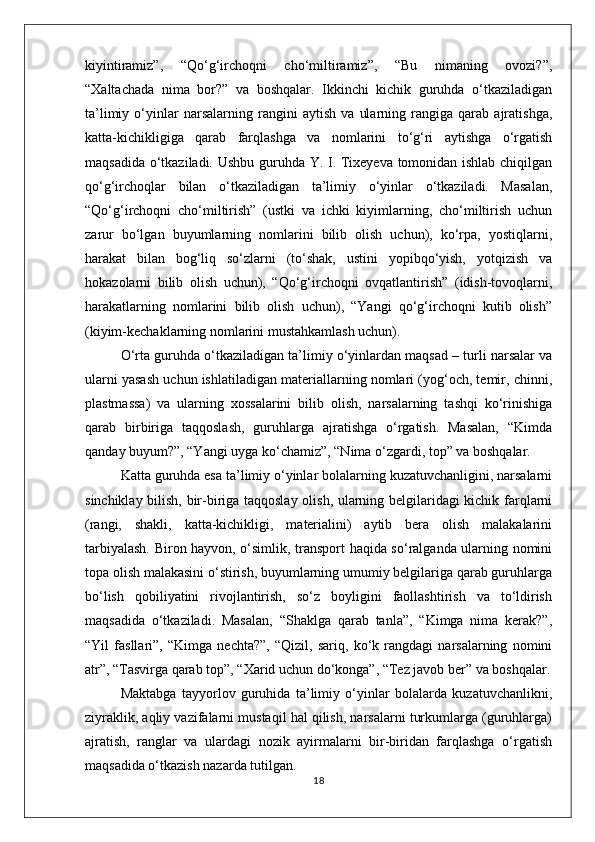 kiyintiramiz”,   “Qo‘g‘irchoqni   cho‘miltiramiz”,   “Bu   nimaning   ovozi?”,
“Xaltachada   nima   bor?”   va   boshqalar.   Ikkinchi   kichik   guruhda   o‘tkaziladigan
ta’limiy   o‘yinlar   narsalarning   rangini   aytish   va   ularning   rangiga   qarab   ajratishga,
katta-kichikligiga   qarab   farqlashga   va   nomlarini   to‘g‘ri   aytishga   o‘rgatish
maqsadida o‘tkaziladi. Ushbu guruhda Y. I. Tixeyeva tomonidan ishlab chiqilgan
qo‘g‘irchoqlar   bilan   o‘tkaziladigan   ta’limiy   o‘yinlar   o‘tkaziladi.   Masalan,
“Qo‘g‘irchoqni   cho‘miltirish”   (ustki   va   ichki   kiyimlarning,   cho‘miltirish   uchun
zarur   bo‘lgan   buyumlarning   nomlarini   bilib   olish   uchun),   ko‘rpa,   yostiqlarni,
harakat   bilan   bog‘liq   so‘zlarni   (to‘shak,   ustini   yopibqo‘yish,   yotqizish   va
hokazolarni   bilib   olish   uchun),   “Qo‘g‘irchoqni   ovqatlantirish”   (idish-tovoqlarni,
harakatlarning   nomlarini   bilib   olish   uchun),   “Yangi   qo‘g‘irchoqni   kutib   olish”
(kiyim-kechaklarning nomlarini mustahkamlash uchun).
O‘rta guruhda o‘tkaziladigan ta’limiy o‘yinlardan maqsad – turli narsalar va
ularni yasash uchun ishlatiladigan materiallarning nomlari (yog‘och, temir, chinni,
plastmassa)   va   ularning   xossalarini   bilib   olish,   narsalarning   tashqi   ko‘rinishiga
qarab   birbiriga   taqqoslash,   guruhlarga   ajratishga   o‘rgatish.   Masalan,   “Kimda
qanday buyum?”, “Yangi uyga ko‘chamiz”, “Nima o‘zgardi, top” va boshqalar.
Katta guruhda esa ta’limiy o‘yinlar bolalarning kuzatuvchanligini, narsalarni
sinchiklay bilish, bir-biriga taqqoslay olish, ularning belgilaridagi  kichik farqlarni
(rangi,   shakli,   katta-kichikligi,   materialini)   aytib   bera   olish   malakalarini
tarbiyalash. Biron hayvon, o‘simlik, transport haqida so‘ralganda ularning nomini
topa olish malakasini o‘stirish, buyumlarning umumiy belgilariga qarab guruhlarga
bo‘lish   qobiliyatini   rivojlantirish,   so‘z   boyligini   faollashtirish   va   to‘ldirish
maqsadida   o‘tkaziladi.   Masalan,   “Shaklga   qarab   tanla”,   “Kimga   nima   kerak?”,
“Yil   fasllari”,   “Kimga   nechta?”,   “Qizil,   sariq,   ko‘k   rangdagi   narsalarning   nomini
atr”, “Tasvirga qarab top”, “Xarid uchun do‘konga”, “Tez javob ber” va boshqalar.
Maktabga   tayyorlov   guruhida   ta’limiy   o‘yinlar   bolalarda   kuzatuvchanlikni,
ziyraklik, aqliy vazifalarni mustaqil hal qilish, narsalarni turkumlarga (guruhlarga)
ajratish,   ranglar   va   ulardagi   nozik   ayirmalarni   bir-biridan   farqlashga   o‘rgatish
maqsadida o‘tkazish nazarda tutilgan.
18 