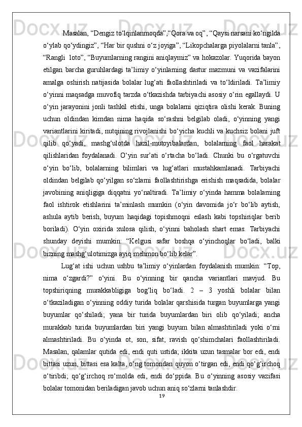  Masalan, “Dengiz to‘lqinlanmoqda”,“Qora va oq”, “Qaysi narsani ko‘ngilda
o‘ylab qo‘ydingiz”, “Har bir qushni o‘z joyiga”, “Likopchalarga piyolalarni tanla”,
“Rangli  loto”, “Buyumlarning rangini aniqlaymiz” va hokazolar. Yuqorida bayon
etilgan   barcha   guruhlardagi   ta’limiy   o‘yinlarning   dastur   mazmuni   va   vazifalarini
amalga   oshirish   natijasida   bolalar   lug‘ati   faollashtiriladi   va   to‘ldiriladi.   Ta’limiy
o‘yinni maqsadga muvofiq tarzda o‘tkazishda tarbiyachi asosiy o‘rin egallaydi. U
o‘yin   jarayonini   jonli   tashkil   etishi,   unga   bolalarni   qiziqtira   olishi   kerak.   Buning
uchun   oldindan   kimdan   nima   haqida   so‘rashni   belgilab   oladi,   o‘yinning   yangi
variantlarini  kiritadi, nutqining rivojlanishi  bo‘yicha kuchli va kuchsiz bolani juft
qilib   qo‘yadi,   mashg‘ulotda   hazil-mutoyibalardan,   bolalarning   faol   harakat
qilishlaridan   foydalanadi.   O‘yin   sur’ati   o‘rtacha   bo‘ladi.   Chunki   bu   o‘rgatuvchi
o‘yin   bo‘lib,   bolalarning   bilimlari   va   lug‘atlari   mustahkamlanadi.   Tarbiyachi
oldindan   belgilab   qo‘yilgan   so‘zlarni   faollashtirishga   erishish   maqsadida,   bolalar
javobining   aniqligiga   diqqatni   yo‘naltiradi.   Ta’limiy   o‘yinda   hamma   bolalarning
faol   ishtirok   etishlarini   ta’minlash   mumkin   (o‘yin   davomida   jo‘r   bo‘lib   aytish,
ashula   aytib   berish,   buyum   haqidagi   topishmoqni   eslash   kabi   topshiriqlar   berib
boriladi).   O‘yin   oxirida   xulosa   qilish,   o‘yinni   baholash   shart   emas.   Tarbiyachi
shunday   deyishi   mumkin:   “Kelgusi   safar   boshqa   o‘yinchoqlar   bo‘ladi,   balki
bizning mashg‘ulotimizga ayiq mehmon bo‘lib kelar”.
Lug‘at   ishi   uchun   ushbu   ta’limiy   o‘yinlardan   foydalanish   mumkin:   “Top,
nima   o‘zgardi?”   o‘yini.   Bu   o‘yinning   bir   qancha   variantlari   mavjud.   Bu
topshiriqning   murakkabligiga   bog‘liq   bo‘ladi.   2   –   3   yoshli   bolalar   bilan
o‘tkaziladigan  o‘yinning oddiy turida  bolalar  qarshisida  turgan buyumlarga  yangi
buyumlar   qo‘shiladi;   yana   bir   turida   buyumlardan   biri   olib   qo‘yiladi;   ancha
murakkab   turida   buyumlardan   biri   yangi   buyum   bilan   almashtiriladi   yoki   o‘rni
almashtiriladi.   Bu   o‘yinda   ot,   son,   sifat,   ravish   qo‘shimchalari   faollashtiriladi.
Masalan,  qalamlar  qutida edi, endi  quti  ustida;  ikkita uzun  tasmalar  bor  edi,  endi
bittasi uzun, bittasi esa kalta, o‘ng tomondan quyon o‘tirgan edi, endi qo‘g‘irchoq
o‘tiribdi;   qo‘g‘irchoq   ro‘molda   edi,   endi   do‘ppida.   Bu   o‘yinning   asosiy   vazifasi
bolalar tomonidan beriladigan javob uchun aniq so‘zlarni tanlashdir.
19 