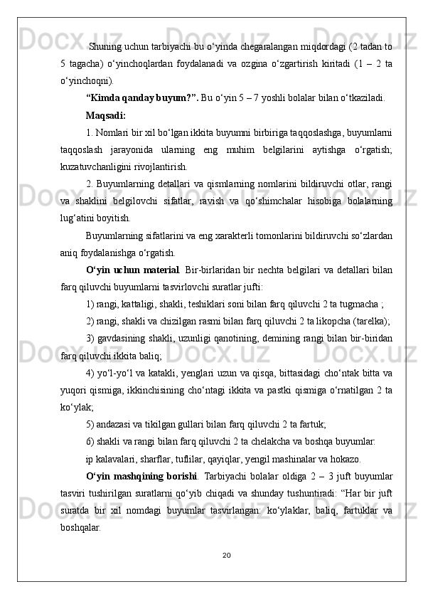  Shuning uchun tarbiyachi bu o‘yinda chegaralangan miqdordagi (2 tadan to
5   tagacha)   o‘yinchoqlardan   foydalanadi   va   ozgina   o‘zgartirish   kiritadi   (1   –   2   ta
o‘yinchoqni).
“Kimda qanday buyum?”.  Bu o‘yin 5 – 7 yoshli bolalar bilan o‘tkaziladi.
Maqsadi: 
1. Nomlari bir xil bo‘lgan ikkita buyumni birbiriga taqqoslashga, buyumlarni
taqqoslash   jarayonida   ularning   eng   muhim   belgilarini   aytishga   o‘rgatish;
kuzatuvchanligini rivojlantirish. 
2.   Buyumlarning   detallari   va   qismlarning   nomlarini   bildiruvchi   otlar,   rangi
va   shaklini   belgilovchi   sifatlar,   ravish   va   qo‘shimchalar   hisobiga   bolalarning
lug‘atini boyitish.
Buyumlarning sifatlarini va eng xarakterli tomonlarini bildiruvchi so‘zlardan
aniq foydalanishga o‘rgatish.
O‘yin uchun material .   Bir-birlaridan bir nechta belgilari va detallari  bilan
farq qiluvchi buyumlarni tasvirlovchi suratlar jufti:
1) rangi, kattaligi, shakli, teshiklari soni bilan farq qiluvchi 2 ta tugmacha ;
2) rangi, shakli va chizilgan rasmi bilan farq qiluvchi 2 ta likopcha (tarelka);
3) gavdasining shakli, uzunligi qanotining, demining rangi bilan bir-biridan
farq qiluvchi ikkita baliq;
4) yo‘l-yo‘l va katakli, yenglari uzun va qisqa, bittasidagi cho‘ntak bitta va
yuqori  qismiga, ikkinchisining cho‘ntagi  ikkita va pastki  qismiga o‘rnatilgan 2 ta
ko‘ylak;
5) andazasi va tikilgan gullari bilan farq qiluvchi 2 ta fartuk;
6) shakli va rangi bilan farq qiluvchi 2 ta chelakcha va boshqa buyumlar: 
ip kalavalari, sharflar, tuflilar, qayiqlar, yengil mashinalar va hokazo.
O‘yin   mashqining   borishi .   Tarbiyachi   bolalar   oldiga   2   –   3   juft   buyumlar
tasviri  tushirilgan suratlarni  qo‘yib chiqadi  va shunday  tushuntiradi:  “Har  bir  juft
suratda   bir   xil   nomdagi   buyumlar   tasvirlangan:   ko‘ylaklar,   baliq,   fartuklar   va
boshqalar.
20 