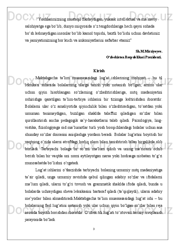  “Yoshlarimizning mustaqil fikrlaydigan, yuksak intellektual va ma’naviy 
salohiyatga ega bo‘lib, dunyo miqyosida o‘z tengdoshlariga hech qaysi sohada 
bo‘sh kelmaydigan insonlar bo‘lib kamol topishi, baxtli bo‘lishi uchun davlatimiz 
va jamiyatimizning bor kuch va imkoniyatlarini safarbar etamiz”
                                                                                                                Sh.M.Mirziyoyev.
                                                                                O‘zbekiston Respublikasi Prezidenti.
Kirish
Maktabgacha   ta’lim   muassasasidagi   lug‘at   ishlarining   mohiyati   –   bu   til
leksikasi   sohasida   bolalarning   ularga   tanish   yoki   notanish   bo‘lgan,   ammo   ular
uchun   qiyin   hisoblangan   so‘zlarning   o‘zlashtirishlariga,   nutq   madaniyatini
oshirishga   qaratilgan   ta’lim-tarbiya   ishlarini   bir   tizimga   keltirishdan   iboratdir.
Bolalarni   ular   o‘z   amaliyotida   qiyinchilik   bilan   o‘zlashtiradigan,   to‘satdan   yoki
umuman   tanimaydigan,   buzilgan   shaklda   talaffuz   qiladigan   so‘zlar   bilan
qurollantirish   ancha   pedagogik   sa’y-harakatlarni   talab   qiladi.   Psixologiya,   ling-
vistika, fiziologiyaga oid ma’lumotlar turli yosh bosqichlaridagi bolalar uchun ana
shunday so‘zlar  doirasini  aniqlashga  yordam beradi.   Bolalar lug‘atini  boyitish bir
vaqtning o‘zida ularni atrofdagi borliq olam bilan tanishtirish bilan birgalikda olib
boriladi.   Tarbiyachi   bolaga   bir   so‘zni   ma’lum   qilish   va   uning   ma’nosini   ochib
berish bilan bir vaqtda uni nomi aytilayotgan narsa yoki hodisaga nisbatan to‘g‘ri
munosabatda bo‘lishni o‘rgatadi. 
Lug‘at ishlarini o‘tkazishda tarbiyachi bolaning umumiy nutq madaniyatiga
ta’sir   qiladi,   unga   umumiy   ravishda   qabul   qilingan   adabiy   so‘zlar   va   ifodalarni
ma’lum   qiladi,   ularni   to‘g‘ri   tovush   va   grammatik   shaklda   ifoda   qiladi,   bunda   u
bolalarda uchraydigan sheva leksikasini bartaraf qiladi (ta’qiqlaydi), ularni adabiy
me’yorlar   bilan   almashtiradi.Maktabgacha   ta’lim   muassasasidagi   lug‘at   ishi   –   bu
bolalarning faol lug‘atini notanish yoki ular uchun qiyin bo‘lgan so‘zlar bilan reja
asosida boyitib borishdan iboratdir. O‘zbek tili lug‘ati to‘xtovsiz tarixiy rivojlanish
jarayonida bo‘ladi.
3 