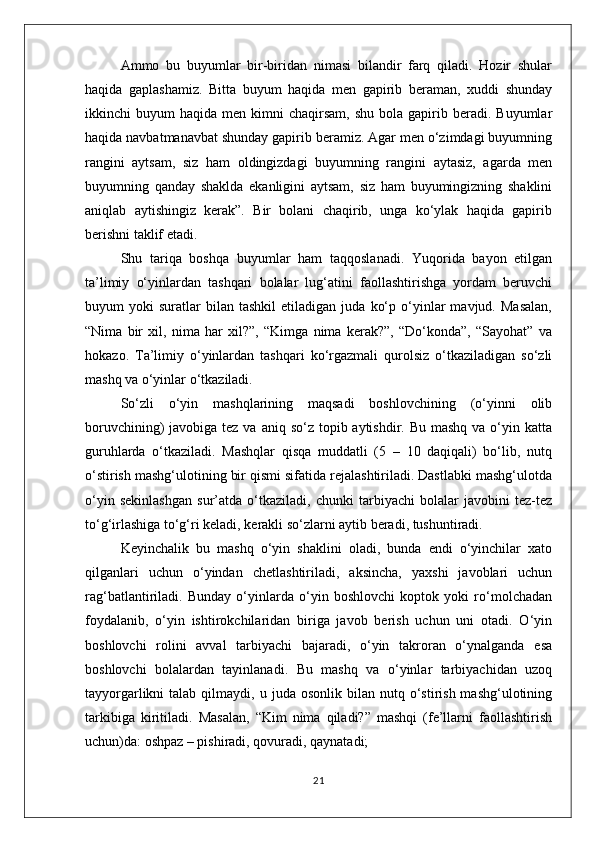 Ammo   bu   buyumlar   bir-biridan   nimasi   bilandir   farq   qiladi.   Hozir   shular
haqida   gaplashamiz.   Bitta   buyum   haqida   men   gapirib   beraman,   xuddi   shunday
ikkinchi   buyum   haqida  men  kimni   chaqirsam,  shu   bola  gapirib  beradi.  Buyumlar
haqida navbatmanavbat shunday gapirib beramiz. Agar men o‘zimdagi buyumning
rangini   aytsam,   siz   ham   oldingizdagi   buyumning   rangini   aytasiz,   agarda   men
buyumning   qanday   shaklda   ekanligini   aytsam,   siz   ham   buyumingizning   shaklini
aniqlab   aytishingiz   kerak”.   Bir   bolani   chaqirib,   unga   ko‘ylak   haqida   gapirib
berishni taklif etadi.
Shu   tariqa   boshqa   buyumlar   ham   taqqoslanadi.   Yuqorida   bayon   etilgan
ta’limiy   o‘yinlardan   tashqari   bolalar   lug‘atini   faollashtirishga   yordam   beruvchi
buyum   yoki   suratlar   bilan  tashkil   etiladigan   juda   ko‘p   o‘yinlar   mavjud.   Masalan,
“Nima   bir   xil,   nima   har   xil?”,   “Kimga   nima   kerak?”,   “Do‘konda”,   “Sayohat”   va
hokazo.   Ta’limiy   o‘yinlardan   tashqari   ko‘rgazmali   qurolsiz   o‘tkaziladigan   so‘zli
mashq va o‘yinlar o‘tkaziladi. 
So‘zli   o‘yin   mashqlarining   maqsadi   boshlovchining   (o‘yinni   olib
boruvchining)  javobiga tez va  aniq so‘z topib aytishdir. Bu mashq  va o‘yin katta
guruhlarda   o‘tkaziladi.   Mashqlar   qisqa   muddatli   (5   –   10   daqiqali)   bo‘lib,   nutq
o‘stirish mashg‘ulotining bir qismi sifatida rejalashtiriladi. Dastlabki mashg‘ulotda
o‘yin   sekinlashgan   sur’atda   o‘tkaziladi,   chunki   tarbiyachi   bolalar   javobini   tez-tez
to‘g‘irlashiga to‘g‘ri keladi, kerakli so‘zlarni aytib beradi, tushuntiradi.
Keyinchalik   bu   mashq   o‘yin   shaklini   oladi,   bunda   endi   o‘yinchilar   xato
qilganlari   uchun   o‘yindan   chetlashtiriladi,   aksincha,   yaxshi   javoblari   uchun
rag‘batlantiriladi.   Bunday   o‘yinlarda   o‘yin   boshlovchi   koptok   yoki   ro‘molchadan
foydalanib,   o‘yin   ishtirokchilaridan   biriga   javob   berish   uchun   uni   otadi.   O‘yin
boshlovchi   rolini   avval   tarbiyachi   bajaradi,   o‘yin   takroran   o‘ynalganda   esa
boshlovchi   bolalardan   tayinlanadi.   Bu   mashq   va   o‘yinlar   tarbiyachidan   uzoq
tayyorgarlikni   talab  qilmaydi,  u  juda  osonlik  bilan  nutq  o‘stirish  mashg‘ulotining
tarkibiga   kiritiladi.   Masalan,   “Kim   nima   qiladi?”   mashqi   (fe’llarni   faollashtirish
uchun)da : oshpaz – pishiradi, qovuradi, qaynatadi;
21 