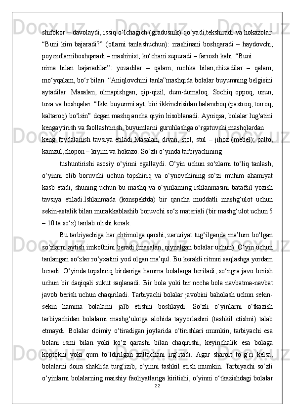 shifokor – davolaydi, issiq o‘lchagich (gradusnik) qo‘yadi,tekshiradi  va hokazolar.
“Buni   kim   bajaradi?”   (otlarni   tanlashuchun):   mashinani   boshqaradi   –   haydovchi;
poyezdlarniboshqaradi – mashinist; ko‘chani supuradi – farrosh  kabi. “Buni
nima   bilan   bajaradilar”:   yozadilar   –   qalam,   ruchka   bilan;chizadilar   –   qalam,
mo‘yqalam, bo‘r bilan.  “Aniqlovchini tanla”mashqida bolalar buyumning belgisini
aytadilar.   Masalan,   olmapishgan,   qip-qizil,   dum-dumaloq.   Sochiq   oppoq,   uzun,
toza  va boshqalar. “Ikki buyumni ayt, biri ikkinchisidan balandroq (pastroq, torroq,
kaltaroq) bo‘lsin” degan mashq ancha qiyin hisoblanadi. Ayniqsa, bolalar lug‘atini
kengaytirish va faollashtirish, buyumlarni guruhlashga o‘rgatuvchi mashqlardan
keng   foydalanish   tavsiya   etiladi.Masalan,   divan,   stol,   stul   –   jihoz   (mebel);   palto,
kamzul,chopon – kiyim  va hokazo. So‘zli o‘yinda tarbiyachining
tushuntirishi   asosiy   o‘yinni   egallaydi.   O‘yin   uchun   so‘zlarni   to‘liq   tanlash,
o‘yinni   olib   boruvchi   uchun   topshiriq   va   o‘ynovchining   so‘zi   muhim   ahamiyat
kasb   etadi,   shuning   uchun   bu   mashq   va   o‘yinlarning   ishlanmasini   batafsil   yozish
tavsiya   etiladi.Ishlanmada   (konspektda)   bir   qancha   muddatli   mashg‘ulot   uchun
sekin-astalik bilan murakkablashib boruvchi so‘z materiali (bir mashg‘ulot uchun 5
– 10 ta so‘z) tanlab olishi kerak. 
Bu tarbiyachiga har ehtimolga qarshi, zaruriyat tug‘ilganda ma’lum bo‘lgan
so‘zlarni aytish imko0nini beradi (masalan, qiynalgan bolalar uchun). O‘yin uchun
tanlangan so‘zlar ro‘yxatini yod olgan ma’qul. Bu kerakli ritmni saqlashga yordam
beradi. O‘yinda topshiriq birdaniga hamma bolalarga beriladi, so‘ngra javo berish
uchun bir daqiqali sukut saqlanadi. Bir bola yoki bir necha bola navbatma-navbat
javob berish uchun chaqiriladi. Tarbiyachi bolalar javobini baholash uchun sekin-
sekin   hamma   bolalarni   jalb   etishni   boshlaydi.   So‘zli   o‘yinlarni   o‘tkazish
tarbiyachidan   bolalarni   mashg‘ulotga   alohida   tayyorlashni   (tashkil   etishni)   talab
etmaydi.   Bolalar   doimiy   o‘tiradigan   joylarida   o‘tirishlari   mumkin,   tarbiyachi   esa
bolani   ismi   bilan   yoki   ko‘z   qarashi   bilan   chaqirishi,   keyinchalik   esa   bolaga
koptokni   yoki   qum   to‘ldirilgan   xaltachani   irg‘itadi.   Agar   sharoit   to‘g‘ri   kelsa,
bolalarni   doira  shaklida  turg‘izib,  o‘yinni   tashkil   etish  mumkin.  Tarbiyachi   so‘zli
o‘yinlarni bolalarning maishiy faoliyatlariga kiritishi, o‘yinni o‘tkazishdagi bolalar
22 