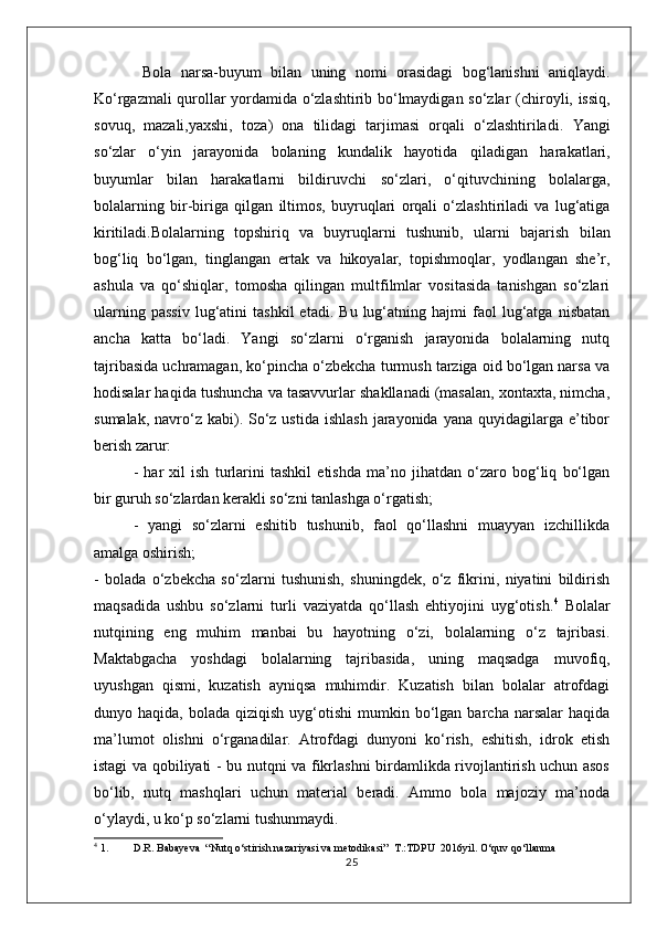   Bola   narsa-buyum   bilan   uning   nomi   orasidagi   bog‘lanishni   aniqlaydi.
Ko‘rgazmali qurollar yordamida o‘zlashtirib bo‘lmaydigan so‘zlar ( chiroyli, issiq,
sovuq,   mazali,yaxshi,   toza )   ona   tilidagi   tarjimasi   orqali   o‘zlashtiriladi.   Yangi
so‘zlar   o‘yin   jarayonida   bolaning   kundalik   hayotida   qiladigan   harakatlari,
buyumlar   bilan   harakatlarni   bildiruvchi   so‘zlari,   o‘qituvchining   bolalarga,
bolalarning   bir-biriga   qilgan   iltimos,   buyruqlari   orqali   o‘zlashtiriladi   va   lug‘atiga
kiritiladi.Bolalarning   topshiriq   va   buyruqlarni   tushunib,   ularni   bajarish   bilan
bog‘liq   bo‘lgan,   tinglangan   ertak   va   hikoyalar,   topishmoqlar,   yodlangan   she’r,
ashula   va   qo‘shiqlar,   tomosha   qilingan   multfilmlar   vositasida   tanishgan   so‘zlari
ularning   passiv   lug‘atini   tashkil   etadi.   Bu   lug‘atning   hajmi   faol   lug‘atga   nisbatan
ancha   katta   bo‘ladi.   Yangi   so‘zlarni   o‘rganish   jarayonida   bolalarning   nutq
tajribasida uchramagan, ko‘pincha o‘zbekcha turmush tarziga oid bo‘lgan narsa va
hodisalar haqida tushuncha va tasavvurlar shakllanadi (masalan, xontaxta, nimcha,
sumalak,  navro‘z  kabi). So‘z ustida  ishlash   jarayonida  yana  quyidagilarga e’tibor
berish zarur:
-   har   xil   ish   turlarini   tashkil   etishda   ma’no   jihatdan   o‘zaro   bog‘liq   bo‘lgan
bir guruh so‘zlardan kerakli so‘zni tanlashga o‘rgatish;
-   yangi   so‘zlarni   eshitib   tushunib,   faol   qo‘llashni   muayyan   izchillikda
amalga oshirish;
-   bolada   o‘zbekcha   so‘zlarni   tushunish,   shuningdek,   o‘z   fikrini,   niyatini   bildirish
maqsadida   ushbu   so‘zlarni   turli   vaziyatda   qo‘llash   ehtiyojini   uyg‘otish. 4
  Bolalar
nutqining   eng   muhim   manbai   bu   hayotning   o‘zi,   bolalarning   o‘z   tajribasi.
Maktabgacha   yoshdagi   bolalarning   tajribasida,   uning   maqsadga   muvofiq,
uyushgan   qismi,   kuzatish   ayniqsa   muhimdir.   Kuzatish   bilan   bolalar   atrofdagi
dunyo  haqida,  bolada  qiziqish   uyg‘otishi   mumkin  bo‘lgan  barcha  narsalar  haqida
ma’lumot   olishni   o‘rganadilar.   Atrofdagi   dunyoni   ko‘rish,   eshitish,   idrok   etish
istagi va qobiliyati - bu nutqni va fikrlashni birdamlikda rivojlantirish uchun asos
bo‘lib,   nutq   mashqlari   uchun   material   beradi.   Ammo   bola   majoziy   ma’noda
o‘ylaydi, u ko‘p so‘zlarni tushunmaydi.
4
 1. D.R. Babayeva  “Nutq o‘stirish nazariyasi va metodikasi”  T.:TDPU  2016yil. O‘quv qo‘llanma
25 