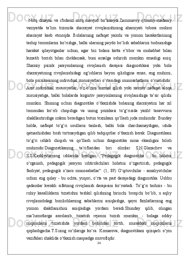   Nutq   dizayni   va   ifodasiz   nutq   mavjud   bo‘lmaydi.Zamonaviy   ijtimoiy-madaniy
vaziyatda   ta’lim   tizimida   shaxsiyat   rivojlanishining   ahamiyati   tobora   muhim
ahamiyat   kasb   etmoqda.   Bolalarning   nafaqat   yaxshi   va   yomon   harakatlarining
tashqi tomonlarini ko‘rishga, balki ularning paydo bo‘lish sabablarini tushunishga
harakat   qilayotganlar   uchun,   agar   biz   bolani   katta   e’tibor   va   muhabbat   bilan
kuzatib   borish   bilan   cheklansak,   buni   amalga   oshirish   mumkin   emasligi   aniq.
Shaxsiy   psixik   jarayonlarning   rivojlanish   darajasi   diagnostikasi   yoki   bola
shaxsiyatining   rivojlanishidagi   og‘ishlarni   bayon   qilishgina   emas,   eng   muhimi,
bola psixikasining individual xususiyatlari o‘rtasidagi munosabatlarni o‘rnatishdir.
Axir   individual   xususiyatlar,   o‘z-o‘zini   hurmat   qilish   yoki   xavotir   nafaqat   aloqa
xususiyatiga,   balki   bolalarda   kognitiv   jarayonlarning   rivojlanishiga   ta’sir   qilishi
mumkin.   Shuning   uchun   diagnostika   o‘tkazishda   bolaning   shaxsiyatini   har   xil
tomondan   ko‘rib   chiqishga   va   uning   psixikasi   to‘g‘risida   yaxlit   tasavvurni
shakllantirishga imkon beradigan butun texnikani qo‘llash juda muhimdir. Bunday
holda,   nafaqat   to‘g‘ri   usullarni   tanlash,   balki   bola   charchamaydigan,   ishda
qatnashishdan   bosh   tortmaydigan   qilib   tadqiqotlar   o‘tkazish   kerak.   Diagnostikani
to‘g‘ri   ishlab   chiqish   va   qo‘llash   uchun   diagnostika   nima   ekanligini   bilish
muhimdir.Diagnostikaning   ta’riflaridan   biri   olimlar   S.N.Glazachev   va
S.S.Kashlevlarning   ishlarida   berilgan:   "Pedagogik   diagnostika   -   bu   holatni
o‘rganish,   pedagogik   jarayon   ishtirokchilari   holatini   o‘zgartirish,   pedagogik
faoliyat,   pedagogik   o‘zaro   munosabatlar".   (1,   89)   O‘qituvchilar   -   amaliyotchilar
uchun   eng   qulay   -   bu   uchta,   yuqori,   o‘rta   va   past   darajadagi   diagnostika.   Ushbu
qadamlar   kerakli   sifatning   rivojlanish   darajasini   ko‘rsatadi.   To‘g‘ri   tashxis   -   bu
ruhiy   kasalliklarni   tuzatishni   tashkil   qilishning   birinchi   bosqichi   bo‘lib,   u   aqliy
rivojlanishdagi   buzilishlarning   sabablarini   aniqlashga,   qaysi   fazilatlarning   eng
yomon   shakllanishini   aniqlashga   yordam   beradi.Shunday   qilib,   olingan
ma’lumotlarga   asoslanib,   tuzatish   rejasini   tuzish   mumkin   -   bolaga   oddiy
nuqsonlarni   tuzatishda   yordam   berishdan   tortib,   murakkab   nuqsonlarni
qoplashgacha.T.S.ning   so‘zlariga   ko‘ra.   Komarova,   diagnostikani   qiziqarli   o‘yin
vazifalari shaklida o‘tkazish maqsadga muvofiqdir.
26 
