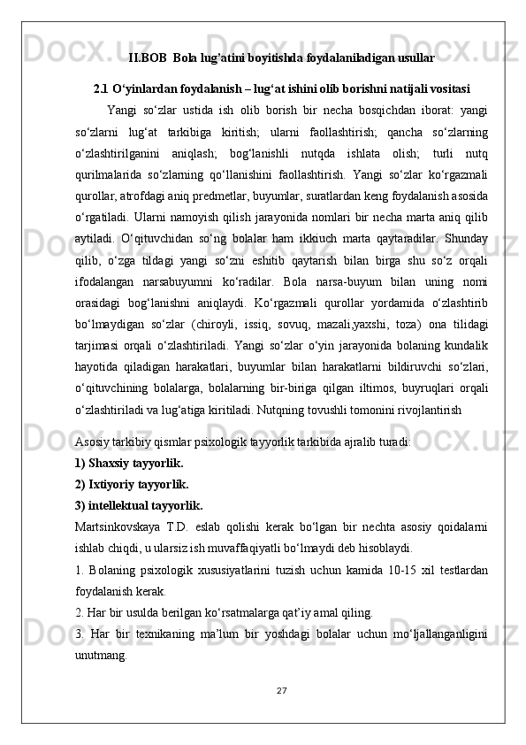 II.BOB  Bola lug’atini boyitishda foydalaniladigan usullar
2.1 O‘yinlardan foydalanish – lug‘at ishini olib borishni natijali vositasi
Yangi   so‘zlar   ustida   ish   olib   borish   bir   necha   bosqichdan   iborat:   yangi
so‘zlarni   lug‘at   tarkibiga   kiritish;   ularni   faollashtirish;   qancha   so‘zlarning
o‘zlashtirilganini   aniqlash;   bog‘lanishli   nutqda   ishlata   olish;   turli   nutq
qurilmalarida   so‘zlarning   qo‘llanishini   faollashtirish.   Yangi   so‘zlar   ko‘rgazmali
qurollar, atrofdagi aniq predmetlar, buyumlar, suratlardan keng foydalanish asosida
o‘rgatiladi.   Ularni   namoyish   qilish   jarayonida   nomlari   bir   necha   marta   aniq   qilib
aytiladi.   O‘qituvchidan   so‘ng   bolalar   ham   ikkiuch   marta   qaytaradilar.   Shunday
qilib,   o‘zga   tildagi   yangi   so‘zni   eshitib   qaytarish   bilan   birga   shu   so‘z   orqali
ifodalangan   narsabuyumni   ko‘radilar.   Bola   narsa-buyum   bilan   uning   nomi
orasidagi   bog‘lanishni   aniqlaydi.   Ko‘rgazmali   qurollar   yordamida   o‘zlashtirib
bo‘lmaydigan   so‘zlar   ( chiroyli,   issiq,   sovuq,   mazali,yaxshi,   toza )   ona   tilidagi
tarjimasi   orqali   o‘zlashtiriladi.   Yangi   so‘zlar   o‘yin   jarayonida   bolaning   kundalik
hayotida   qiladigan   harakatlari,   buyumlar   bilan   harakatlarni   bildiruvchi   so‘zlari,
o‘qituvchining   bolalarga,   bolalarning   bir-biriga   qilgan   iltimos,   buyruqlari   orqali
o‘zlashtiriladi va lug‘atiga kiritiladi.   Nutqning tovushli tomonini rivojlantirish  
Asosiy tarkibiy qismlar psixologik tayyorlik tarkibida ajralib turadi:
1) Shaxsiy tayyorlik.
2) Ixtiyoriy tayyorlik.
3) intellektual tayyorlik.
Martsinkovskaya   T.D.   eslab   qolishi   kerak   bo‘lgan   bir   nechta   asosiy   qoidalarni
ishlab chiqdi, u ularsiz ish muvaffaqiyatli bo‘lmaydi deb hisoblaydi.
1.   Bolaning   psixologik   xususiyatlarini   tuzish   uchun   kamida   10-15   xil   testlardan
foydalanish kerak.
2. Har bir usulda berilgan ko‘rsatmalarga qat’iy amal qiling.
3.   Har   bir   texnikaning   ma’lum   bir   yoshdagi   bolalar   uchun   mo‘ljallanganligini
unutmang.
27 