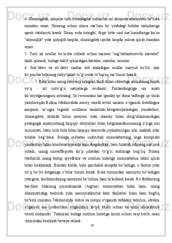 4. Shuningdek, natijalar turli yoshdagilar uchun bir xil darajada ahamiyatli bo‘lishi
mumkin   emas.   Shuning   uchun   ularni   ma’lum   bir   yoshdagi   bolalar   natijalariga
qarab  tekshirish   kerak.   Shuni   esda   tutingki,  faqat   bitta   usul   ma’lumotlariga   ko‘ra
"ahmoqlik" yoki qoloqlik haqida, shuningdek iqtidor haqida xulosa qilish mumkin
emas.
5.   Turli   xil   usullar   bo‘yicha   ishlash   uchun   maxsus   "rag‘batlantiruvchi   material"
talab qilinadi; bolaga taklif qilinadigan kartalar, matnlar, rasmlar.
6.   Sub’ektiv   va   ob’ektiv   usullar   deb   ataladigan   usullar   mavjud   bo‘lib,   ular
ko‘pincha bolaning ruhiy holati to‘g‘risida to‘liqroq ma’lumot beradi.
7. Bola bilan uning ixtiyoriy istagisiz kuch bilan ishlashga urinishning hojati
yo‘q   -   siz   noto‘g‘ri   natijalarga   erishasiz.   Farzandingizga   uni   sinab
ko‘rayotganingizni aytmang. So‘rovnomani har qanday qo‘shma tadbirga qo‘shish
yaxshiroqdir.Bolani   tekshirishda   asosiy   vazifa   avval   nimani   o‘rganish   kerakligini
aniqlash,   so‘ngra   tegishli   usullarni   tanlashdir.Integratsiyalashgan   yondashuv,
shuningdek,   alohida   bilim   jarayoni   yoki   shaxsiy   bilan   shug‘ullanmaydigan
pedagogik   amaliyotning   haqiqiy   ehtiyojlari   bilan   belgilanadiinsonning   o‘ziga   xos
xususiyati, lekin tirik bola bilan haqiqiy sharoitda joylashtirilgan oila, maktab yoki
bolalar   bog‘chasi.   Bolaga   nisbatan   individual   munosabatning   unga   kompleks
yondashuv bilan kombinatsiyasida ham diagnostika, ham tuzatish ishining ma’nosi
yotadi,   uning   muvaffaqiyati   ko‘p   jihatdan   to‘g‘ri   tashxisga   bog‘liq.   Bolani
tekshirish   uning   tashqi   qiyofasini   va   imtihon   holatiga   munosabatini   tahlil   qilish
bilan boshlanadi. Bunday holda, bola qanchalik aloqada bo‘lishiga, u faolmi yoki
yo‘q   bo‘lib   ketganiga   e’tibor   berish   kerak.   Bola   tomonidan   namoyon   bo‘ladigan
letargiya, kuchlanishning namoyon bo‘lishini ham ta’kidlash kerak. Bu faktlarning
barchasi   bolaning   psixodinamik   (tug'ma)   xususiyatlari   bilan   ham,   uning
shaxsiyatidagi   tashvish   yoki   namoyishkorlik   kabi   fazilatlar   bilan   ham   bog'liq
bo'lishi mumkin.Tekshirishda xotira va nutqni o'rganish tafakkur tahlilini, idrokni
o'rganish   esa   ijodkorlikni   o'rganishini   ta'qib   etishi   uchun   bir-birini   almashtirib
turish muhimdir. Tashxisni bolaga imtihon holatiga kirish uchun vaqt berib, rasm
chizishdan boshlash tavsiya etiladi.
28