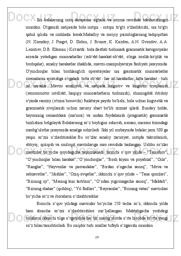 Siz   bolalarning   nutq   darajasini   og'zaki   va   yozma   ravishda   tekshirishingiz
mumkin.   O'rganish   natijasida   bola   nutqni   -   nutqni   to'g'ri   o'zlashtirishi,   uni   to'g'ri
qabul   qilishi   va   izohlashi   kerak.Mahalliy   va   xorijiy   psixologlarning   tadqiqotlari
(N.   Xomskiy,   J.   Piaget,   D.   Slobin,   J.   Bruner,   K.   Kazden,   A.N.   Gvozdev,   A.A.
Leontiev, D.B. Elkonin.) Ko'rsatdi: bola dastlab tushunadi grammatik kategoriyalar
asosida   yotadigan   munosabatlar   (sub'ekt-harakat-ob'ekt;   o'ziga   xoslik-ko'plik   va
boshqalar), amaliy harakatlar shaklida, mavzu-manipulyatsiya faoliyati jarayonida.
O'yinchoqlar   bilan   boshlang'ich   operatsiyalar   uni   grammatik   munosabatlar
sxemalarini ajratishga o'rgatadi: bitta ob'ekt - har xil harakatlar, bitta harakat - turli
xil   narsalar.   Mavzu   amaliyoti   va   natijada   kognitiv   va   kognitiv   rivojlanish
(sensorimotor   intellekt,   haqiqiy   munosabatlarni   tushunish),   shuningdek   ibtidoiy
o'yinda ramziy (o'rnini bosuvchi) funktsiya paydo bo'lishi, bola uchun lingvistik va
grammatik   rivojlanish   uchun   zaruriy   shart   bo'lib   xizmat   qiladi.   Bunday   holda,
bayonning   semantikasi   (ma'nosi)   va   undan   foydalanish   (pragmatik)   grammatik
tuzilishini belgilaydi.Bolalarning so‘z boyligini oshirish, asosan, maxsus tizimdagi
mashg‘ulotlar jarayonida amalga oshiriladi. Ikki yil mobaynida bolalar jami 500 ga
yaqin   so‘zni   o‘zlashtiradilar.Bu   so‘zlar   amaliy   zaruriyat,   nutqda   takrorlanish,
ehtiyoj,   qiziqish   va   muloqot   mavzulariga   mos   ravishda   tanlangan.   Ushbu   so‘zlar
mavzular  bo‘yicha  quyidagicha  taqsimlanadi:  birinchi  o‘quv yilida  – “Tanishuv”,
“O‘yinchoqlar   bilan   harakat”,“O‘yinchoqlar”,   “Bosh   kiyim   va   poyabzal”,   “Oila”,
“Ranglar”,   “Hayvonlar   va   parrandalar”,   “Birdan   o‘ngacha   sanoq”,   “Meva   va
sabzavotlar”, “Idishlar”, “Oziq-ovqatlar”; ikkinchi o‘quv yilida – “Tana qismlari”,
“Bizning   uy”,   “Mening   kun   tartibim”,   “O‘ndan   yigirmagacha   sanoq”,   “Maktab”,
“Bizning shahar” (qishloq), “Yil fasllari”, “Bayramlar”, “Bizning vatan” mavzulari
bo‘yicha so‘z va iboralarni o‘zlashtiradilar.
Birinchi   o‘quv   yilidagi   mavzular   bo‘yicha   250   tacha   so‘z,   ikkinchi   yilda
ham   shuncha   so‘zni   o‘zlashtirishlari   mo‘ljallangan.   Maktabgacha   yoshdagi
bolalarni ikkinchi tilga o‘rgatishda har bir mashg‘ulotda o‘rta hisobda to‘rtta yangi
so‘z bilan tanishtiriladi. Bu miqdor turli omillar tufayli o‘zgarishi mumkin.
29