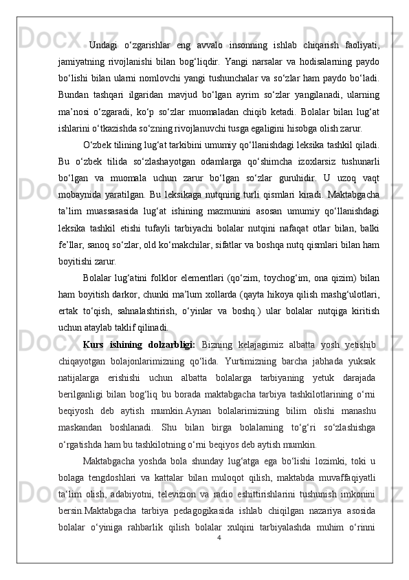 Undagi   o‘zgarishlar   eng   avvalo   insonning   ishlab   chiqarish   faoliyati,
jamiyatning   rivojlanishi   bilan   bog‘liqdir.   Yangi   narsalar   va   hodisalarning   paydo
bo‘lishi  bilan  ularni  nomlovchi  yangi  tushunchalar  va so‘zlar  ham  paydo bo‘ladi.
Bundan   tashqari   ilgaridan   mavjud   bo‘lgan   ayrim   so‘zlar   yangilanadi,   ularning
ma’nosi   o‘zgaradi,   ko‘p   so‘zlar   muomaladan   chiqib   ketadi.   Bolalar   bilan   lug‘at
ishlarini o‘tkazishda so‘zning rivojlanuvchi tusga egaligini hisobga olish zarur. 
O‘zbek tilining lug‘at tarkibini umumiy qo‘llanishdagi leksika tashkil qiladi.
Bu   o‘zbek   tilida   so‘zlashayotgan   odamlarga   qo‘shimcha   izoxlarsiz   tushunarli
bo‘lgan   va   muomala   uchun   zarur   bo‘lgan   so‘zlar   guruhidir.   U   uzoq   vaqt
mobaynida   yaratilgan.   Bu   leksikaga   nutqning   turli   qismlari   kiradi.   Maktabgacha
ta’lim   muassasasida   lug‘at   ishining   mazmunini   asosan   umumiy   qo‘llanishdagi
leksika   tashkil   etishi   tufayli   tarbiyachi   bolalar   nutqini   nafaqat   otlar   bilan,   balki
fe’llar, sanoq so‘zlar, old ko‘makchilar, sifatlar va boshqa nutq qismlari bilan ham
boyitishi zarur. 
Bolalar   lug‘atini   folklor   elementlari   (qo‘zim,   toychog‘im,   ona   qizim)   bilan
ham boyitish darkor, chunki ma’lum xollarda (qayta hikoya qilish mashg‘ulotlari,
ertak   to‘qish,   sahnalashtirish,   o‘yinlar   va   boshq.)   ular   bolalar   nutqiga   kiritish
uchun ataylab taklif qilinadi.
Kurs   ishining   dolzarbligi:   Bizning   kelajagimiz   albatta   yosh   yetishib
chiqayotgan   bolajonlarimizning   qo‘lida.   Yurtimizning   barcha   jabhada   yuksak
natijalarga   erishishi   uchun   albatta   bolalarga   tarbiyaning   yetuk   darajada
berilganligi   bilan   bog‘liq   bu   borada   maktabgacha   tarbiya   tashkilotlarining   o‘rni
beqiyosh   deb   aytish   mumkin.Aynan   bolalarimizning   bilim   olishi   manashu
maskandan   boshlanadi.   Shu   bilan   birga   bolalarning   to‘g‘ri   so‘zlashishga
o‘rgatishda ham bu tashkilotning o‘rni beqiyos deb aytish mumkin.  
Maktabgacha   yoshda   bola   shunday   lug‘atga   ega   bo‘lishi   lozimki,   toki   u
bolaga   tengdoshlari   va   kattalar   bilan   muloqot   qilish,   maktabda   muvaffaqiyatli
ta‘lim   olish,   adabiyotni,   televizion   va   radio   eshittirishlarini   tushunish   imkonini
bersin.Maktabgacha   tarbiya   pedagogikasida   ishlab   chiqilgan   nazariya   asosida
bolalar   o‘yiniga   rahbarlik   qilish   bolalar   xulqini   tarbiyalashda   muhim   o‘rinni
4