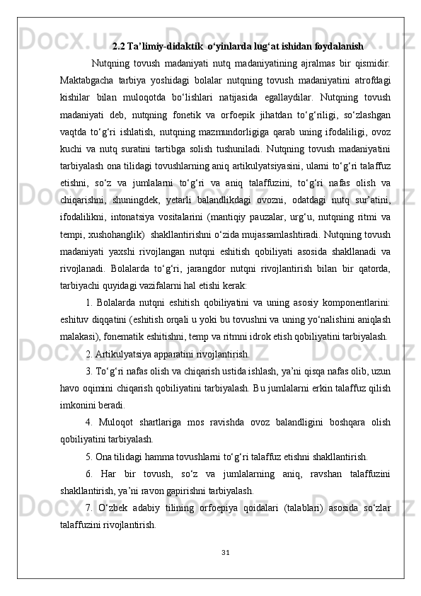 2.2 Ta’limiy-didaktik  o‘yinlarda lug‘at ishidan foydalanish
              Nutqning   tovush   madaniyati   nutq   madaniyatining   ajralmas   bir   qismidir.
Maktabgacha   tarbiya   yoshidagi   bolalar   nutqning   tovush   madaniyatini   atrofdagi
kishilar   bilan   muloqotda   bo‘lishlari   natijasida   egallaydilar.   Nutqning   tovush
madaniyati   deb,   nutqning   fonetik   va   orfoepik   jihatdan   to‘g‘riligi,   so‘zlashgan
vaqtda   to‘g‘ri   ishlatish,   nutqning   mazmundorligiga   qarab   uning   ifodaliligi,   ovoz
kuchi   va   nutq   suratini   tartibga   solish   tushuniladi.   Nutqning   tovush   madaniyatini
tarbiyalash ona tilidagi tovushlarning aniq artikulyatsiyasini, ularni to‘g‘ri talaffuz
etishni,   so‘z   va   jumlalarni   to‘g‘ri   va   aniq   talaffuzini,   to‘g‘ri   nafas   olish   va
chiqarishni,   shuningdek,   yetarli   balandlikdagi   ovozni,   odatdagi   nutq   sur’atini,
ifodalilikni,   intonatsiya   vositalarini   (mantiqiy   pauzalar,   urg‘u,   nutqning   ritmi   va
tempi, xushohanglik)  shakllantirishni o‘zida mujassamlashtiradi. Nutqning tovush
madaniyati   yaxshi   rivojlangan   nutqni   eshitish   qobiliyati   asosida   shakllanadi   va
rivojlanadi.   Bolalarda   to‘g‘ri,   jarangdor   nutqni   rivojlantirish   bilan   bir   qatorda,
tarbiyachi quyidagi vazifalarni hal etishi kerak:
1.   Bolalarda   nutqni   eshitish   qobiliyatini   va   uning   asosiy   komponentlarini:
eshituv diqqatini (eshitish orqali u yoki bu tovushni va uning yo‘nalishini aniqlash
malakasi), fonematik eshitishni, temp va ritmni idrok etish qobiliyatini tarbiyalash.
2. Artikulyatsiya apparatini rivojlantirish.
3. To‘g‘ri nafas olish va chiqarish ustida ishlash, ya’ni qisqa nafas olib, uzun
havo oqimini chiqarish qobiliyatini tarbiyalash. Bu jumlalarni erkin talaffuz qilish
imkonini beradi.
4.   Muloqot   shartlariga   mos   ravishda   ovoz   balandligini   boshqara   olish
qobiliyatini tarbiyalash.
5. Ona tilidagi hamma tovushlarni to‘g‘ri talaffuz etishni shakllantirish.
6.   Har   bir   tovush,   so‘z   va   jumlalarning   aniq,   ravshan   talaffuzini
shakllantirish, ya’ni ravon gapirishni tarbiyalash.
7.   O‘zbek   adabiy   tilining   orfoepiya   qoidalari   (talablari)   asosida   so‘zlar
talaffuzini rivojlantirish.
31 