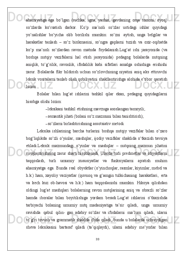 ahamiyatiga   ega   bo‘lgan   (ruchka,   igna,   yashin,   gavdaning   orqa   tomoni,   oyoq)
so‘zlarda   ko‘rsatish   darkor.   Ko‘p   ma’noli   so‘zlar   ustidagi   ishlar   quyidagi
yo‘nalishlar   bo‘yicha   olib   borilishi   mumkin:   so‘zni   aytish,   unga   belgilar   va
harakatlar   tanlash   –   so‘z   birikmasini,   so‘ngra   gaplarni   tuzish   va   oxir-oqibatda
ko‘p   ma’noli   so‘zlardan   ravon   matnda   foydalanish.Lug‘at   ishi   jarayonida   (va
boshqa   nutqiy   vazifalarni   hal   etish   jarayonida)   pedagog   bolalarda   nutqning
aniqlik,   to‘g‘rilik,   ravonlik,   ifodalilik   kabi   sifatlari   amalga   oshishiga   erishishi
zarur.   Bolalarda   fikr   bildirish   uchun   so‘zlovchining   niyatini   aniq   aks   ettiruvchi
leksik   vositalarni tanlab olish qobiliyatini shakllantirishga alohida e’tibor   qaratish
lozim.
Bolalar   bilan   lug‘at   ishlarini   tashkil   qilar   ekan,   pedagog   quyidagilarni
hisobga olishi lozim:
– leksikani tashkil etishning mavzuga asoslangan tamoyili;
– semantik   jihati   (bolani   so‘z   mazmuni   bilan   tanishtirish);
– so‘zlarni   birlashtirishning   assotsiativ   metodi.
Leksika   ishlarining   barcha   turlarini   boshqa   nutqiy   vazifalar   bilan   o‘zaro
bog‘liqlikda   so‘zli   o‘yinlar,   mashqlar,   ijodiy   vazifalar   shaklida   o‘tkazish   tavsiya
etiladi.Leksik   mazmundagi   o‘yinlar   va   mashqlar   –   nutqning   mazmun   jihatini
rivojlantirishning   zarur   sharti   hisoblanadi.   Ularda   turli   predmetlar va obyektlarni
taqqoslash,   turli   umumiy   xususiyatlar   va   funksiyalarni   ajratish   muhim
ahamiyatga   ega.   Bunda   real   obyektlar (o‘yinchoqlar, rasmlar, kiyimlar, mebel va
h.k.)   ham, xayoliy   vaziyatlar   (quvnoq   va   g‘amgin   tulkichaning   harakatlari,   erta
va   kech   kuz   ob-havosi   va   h.k.)   ham   taqqoslanishi   mumkin.   Hikoya   qilishdan
oldingi   lug‘at   mashqlari   bolalarning   ravon   nutqlarining   aniq   va   obrazli   so‘zlar
hamda   iboralar   bilan   boyitilishiga   yordam   beradi.Lug‘at   ishlarini   o‘tkazishda
tarbiyachi   bolaning   umumiy   nutq   madaniyatiga   ta’sir   qiladi,   unga   umumiy
ravishda   qabul   qilin-   gan   adabiy   so‘zlar   va   ifodalarni   ma’lum   qiladi,   ularni
to‘g‘ri   tovush   va   grammatik   shaklda   ifoda   qiladi,   bunda   u   bolalarda   uchraydigan
sheva   leksikasini   bartaraf   qiladi   (ta’qiqlaydi),   ularni   adabiy   me’yorlar   bilan
33