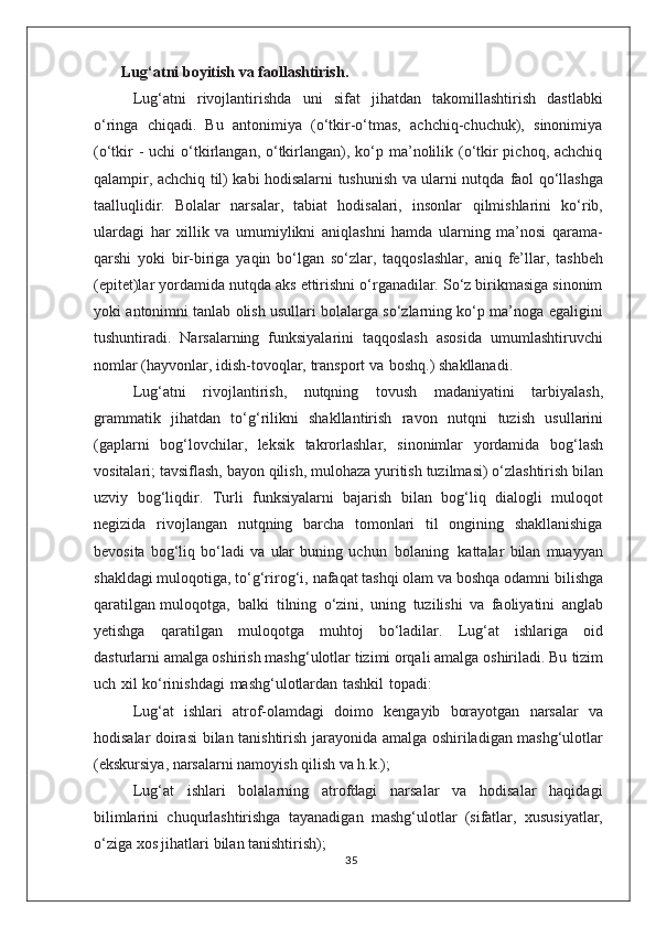 Lug‘atni boyitish va faollashtirish.
Lug‘atni   rivojlantirishda   uni   sifat   jihatdan   takomillashtirish   dastlabki
o‘ringa   chiqadi.   Bu   antonimiya   (o‘tkir-o‘tmas,   achchiq-chuchuk),   sinonimiya
(o‘tkir  - uchi   o‘tkirlangan, o‘tkirlangan), ko‘p ma’nolilik (o‘tkir  pichoq, achchiq
qalampir, achchiq til) kabi hodisalarni tushunish va ularni nutqda   faol qo‘llashga
taalluqlidir.   Bolalar   narsalar,   tabiat   hodisalari,   insonlar   qilmishlarini   ko‘rib,
ulardagi   har   xillik   va   umumiylikni   aniqlashni   hamda   ularning   ma’nosi   qarama-
qarshi   yoki   bir-biriga   yaqin   bo‘lgan   so‘zlar,   taqqoslashlar,   aniq   fe’llar,   tashbeh
(epitet)lar   yordamida   nutqda aks ettirishni o‘rganadilar. So‘z birikmasiga sinonim
yoki   antonimni tanlab olish usullari bolalarga so‘zlarning ko‘p ma’noga   egaligini
tushuntiradi.   Narsalarning   funksiyalarini   taqqoslash   asosida   umumlashtiruvchi
nomlar   (hayvonlar,   idish-tovoqlar,   transport   va    boshq.)   shakllanadi.
Lug‘atni   rivojlantirish,   nutqning   tovush   madaniyatini   tarbiyalash,
grammatik   jihatdan   to‘g‘rilikni   shakllantirish   ravon   nutqni   tuzish   usullarini
(gaplarni   bog‘lovchilar,   leksik   takrorlashlar,   sinonimlar   yordamida   bog‘lash
vositalari;   tavsiflash,   bayon   qilish,   mulohaza   yuritish   tuzilmasi)   o‘zlashtirish   bilan
uzviy   bog‘liqdir.   Turli   funksiyalarni   bajarish   bilan   bog‘liq   dialogli   muloqot
negizida   rivojlangan   nutqning   barcha   tomonlari   til   ongining   shakllanishiga
bevosita   bog‘liq   bo‘ladi   va   ular   buning   uchun   bolaning   kattalar   bilan   muayyan
shakldagi   muloqotiga,   to‘g‘rirog‘i,   nafaqat   tashqi   olam   va   boshqa   odamni   bilishga
qaratilgan   muloqotga,   balki   tilning   o‘zini,   uning   tuzilishi   va   faoliyatini   anglab
yetishga   qaratilgan   muloqotga   muhtoj   bo‘ladilar.   Lug‘at   ishlariga   oid
dasturlarni amalga oshirish mashg‘ulotlar tizimi orqali amalga oshiriladi. Bu   tizim
uch   xil   ko‘rinishdagi   mashg‘ulotlardan   tashkil   topadi:
Lug‘at   ishlari   atrof-olamdagi   doimo   kengayib   borayotgan   narsalar   va
hodisalar   doirasi   bilan   tanishtirish   jarayonida   amalga   oshiriladigan   mashg‘ulotlar
(ekskursiya, narsalarni namoyish qilish va h.k.);
Lug‘at   ishlari   bolalarning   atrofdagi   narsalar   va   hodisalar   haqidagi
bilimlarini   chuqurlashtirishga   tayanadigan   mashg‘ulotlar   (sifatlar,   xususiyatlar,
o‘ziga xos jihatlari   bilan tanishtirish);
35 