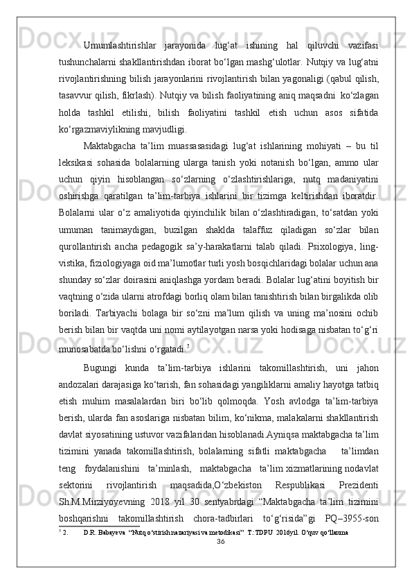 Umumlashtirishlar   jarayonida   lug‘at   ishining   hal   qiluvchi   vazifasi
tushunchalarni shakllantirishdan iborat bo‘lgan mashg‘ulotlar.   Nutqiy   va   lug‘atni
rivojlantirishning   bilish   jarayonlarini   rivojlantirish   bilan   yagonaligi   (qabul   qilish,
tasavvur   qilish,   fikrlash).   Nutqiy   va   bilish   faoliyatining   aniq   maqsadni   ko‘zlagan
holda   tashkil   etilishi,   bilish   faoliyatini   tashkil   etish   uchun   asos   sifatida
ko‘rgazmaviylikning   mavjudligi.
Maktabgacha   ta’lim   muassasasidagi   lug‘at   ishlarining   mohiyati   –   bu   til
leksikasi   sohasida   bolalarning   ularga   tanish   yoki   notanish   bo‘lgan,   ammo   ular
uchun   qiyin   hisoblangan   so‘zlarning   o‘zlashtirishlariga,   nutq   madaniyatini
oshirishga   qaratilgan   ta’lim-tarbiya   ishlarini   bir   tizimga   keltirishdan   iboratdir.
Bolalarni   ular   o‘z   amaliyotida   qiyinchilik   bilan   o‘zlashtiradigan,   to‘satdan   yoki
umuman   tanimaydigan,   buzilgan   shaklda   talaffuz   qiladigan   so‘zlar   bilan
qurollantirish   ancha   pedagogik   sa’y-harakatlarni   talab   qiladi.   Psixologiya,   ling-
vistika, fiziologiyaga oid ma’lumotlar turli yosh bosqichlaridagi bolalar uchun ana
shunday so‘zlar doirasini aniqlashga yordam beradi. Bolalar lug‘atini boyitish bir
vaqtning o‘zida ularni atrofdagi borliq olam bilan tanishtirish bilan birgalikda olib
boriladi.   Tarbiyachi   bolaga   bir   so‘zni   ma’lum   qilish   va   uning   ma’nosini   ochib
berish bilan bir vaqtda uni nomi aytilayotgan narsa yoki hodisaga nisbatan to‘g‘ri
munosabatda bo‘lishni o‘rgatadi. 5
 
Bugungi   kunda   ta’lim-tarbiya   ishlarini   takomillashtirish,   uni   jahon
andozalari darajasiga ko‘tarish, fan sohasidagi yangiliklarni amaliy hayotga tatbiq
etish   muhim   masalalardan   biri   bo‘lib   qolmoqda.   Yosh   avlodga   ta’lim-tarbiya
berish, ularda fan asoslariga nisbatan bilim, ko‘nikma, malakalarni shakllantirish
davlat siyosatining ustuvor vazifalaridan hisoblanadi.Ayniqsa maktabgacha ta’lim
tizimini   yanada   takomillashtirish,   bolalarning   sifatli   maktabgacha       ta’limdan
teng   foydalanishini   ta’minlash,   maktabgacha   ta’lim xizmatlarining nodavlat
sektorini   rivojlantirish   maqsadida,O‘zbekiston   Respublikasi   Prezidenti
Sh.M.Mirziyoyevning   2018   yil   30   sentyabrdagi   “Maktabgacha   ta’lim   tizimini
boshqarishni   takomillashtirish   chora-tadbirlari   to‘g‘risida”gi   PQ–3955-son
5
 2. D.R. Babayeva  “Nutq o‘stirish nazariyasi va metodikasi”  T.:TDPU  2016yil. O‘quv qo‘llanma
36 