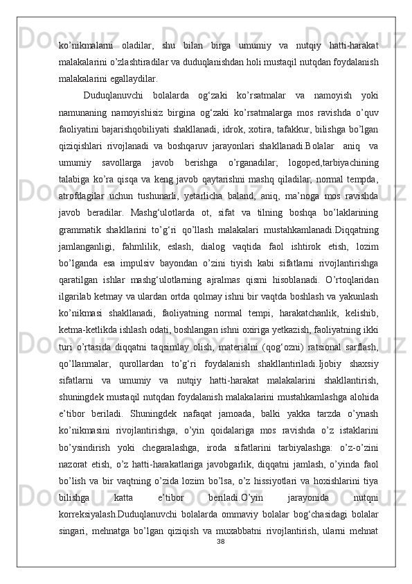kо’nikmalarni   oladilar,   shu   bilan   birga   umumiy   va   nutqiy   hatti-harakat
malakalarini о’zlashtiradilar va duduqlanishdan holi mustaqil nutqdan foydalanish
malakalarini egallaydilar.
Duduqlanuvchi   bolalarda   og‘zaki   kо’rsatmalar   va   namoyish   yoki
namunaning   namoyishisiz   birgina   og‘zaki   kо’rsatmalarga   mos   ravishda   о’quv
faoliyatini bajarishqobiliyati shakllanadi, idrok, xotira, tafakkur, bilishga bо’lgan
qiziqishlari   rivojlanadi   va   boshqaruv   jarayonlari   shakllanadi.Bolalar     aniq     va
umumiy     savollarga     javob     berishga     о’rganadilar;     logoped,tarbiyachining
talabiga   kо’ra   qisqa   va   keng   javob   qaytarishni   mashq   qiladilar;   normal   tempda,
atrofdagilar   uchun   tushunarli,   yetarlicha   baland,   aniq,   ma’noga   mos   ravishda
javob   beradilar.   Mashg‘ulotlarda   ot,   sifat   va   tilning   boshqa   bо’laklarining
grammatik   shakllarini   tо’g‘ri   qо’llash   malakalari   mustahkamlanadi.Diqqatning
jamlanganligi,   fahmlilik,   eslash,   dialog   vaqtida   faol   ishtirok   etish,   lozim
bо’lganda   esa   impulsiv   bayondan   о’zini   tiyish   kabi   sifatlarni   rivojlantirishga
qaratilgan   ishlar   mashg‘ulotlarning   ajralmas   qismi   hisoblanadi.   О’rtoqlaridan
ilgarilab ketmay va ulardan ortda qolmay ishni bir vaqtda boshlash va yakunlash
kо’nikmasi   shakllanadi,   faoliyatning   normal   tempi,   harakatchanlik,   kelishib,
ketma-ketlikda ishlash odati, boshlangan ishni oxiriga yetkazish, faoliyatning ikki
turi   о’rtasida   diqqatni   taqsimlay   olish,   materialni   (qog‘ozni)   ratsional   sarflash,
qо’llanmalar,   qurollardan   tо’g‘ri   foydalanish   shakllantiriladi.Ijobiy   shaxsiy
sifatlarni   va   umumiy   va   nutqiy   hatti-harakat   malakalarini   shakllantirish,
shuningdek mustaqil nutqdan foydalanish malakalarini mustahkamlashga alohida
e’tibor   beriladi.   Shuningdek   nafaqat   jamoada,   balki   yakka   tarzda   о’ynash
kо’nikmasini   rivojlantirishga,   о’yin   qoidalariga   mos   ravishda   о’z   istaklarini
bо’ysindirish   yoki   chegaralashga,   iroda   sifatlarini   tarbiyalashga:   о’z-о’zini
nazorat   etish,   о’z   hatti-harakatlariga   javobgarlik,   diqqatni   jamlash,   о’yinda   faol
bо’lish   va   bir   vaqtning   о’zida   lozim   bо’lsa,   о’z   hissiyotlari   va   hoxishlarini   tiya
bilishga   katta   e’tibor   beriladi.О’yin   jarayonida   nutqni
korreksiyalash.Duduqlanuvchi   bolalarda   ommaviy   bolalar   bog‘chasidagi   bolalar
singari,   mehnatga   bо’lgan   qiziqish   va   muxabbatni   rivojlantirish,   ularni   mehnat
38 