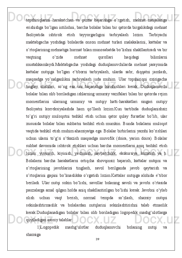 topshiriqlarini   harakatchan   va   puxta   bajarishga   о’rgatish,   mehnat   natijalariga
erishishga bо’lgan intilishni, barcha bolalar bilan bir qatorda birgalikdagi mehnat
faoliyatida   ishtirok   etish   tayyorgarligini   tarbiyalash   lozim.   Tarbiyachi
maktabgacha   yoshdagi   bolalarda   onson   mehnat   turlari   malakalarini,   kattalar   va
о’rtoqlarining mehnatiga hurmat bilan munosabatda bо’lishni shakllantiradi va bir
vaqtning   о’zida   mehnat   qurollari   haqidagi   bilimlarni
mustahkamlaydi.Maktabgacha   yoshdagi   duduqlanuvchilarda   mehnat   jarayonida
kattalar   nutqiga   bо’lgan   e’tiborni   tarbiyalash,   ularda   sabr,   diqqatni   jamlash,
maqsadga   yо’nalganlikni   tarbiyalash   juda   muhim.   Ular   topshiriqni   oxirigacha
tinglay   olishlari,   sо’ng   esa   uni   bajarishga   kirishishlari   kerak.   Duduqlanuvchi
bolalar bilan olib boriladigan ishlarning umumiy vazifalari bilan bir qatorda rejim
momentlarini   ularning   umumiy   va   nutqiy   hatti-harakatlari   singari   nutqiy
faoliyatni   korreksiyalashda   ham   qо’llash   lozim.Kun   tartibida   duduqlanishsiz
tо’g‘ri   nutqiy   muloqotni   tashkil   etish   uchun   qator   qulay   fursatlar   bо’lib,   ular
xususida   bolalar   bilan   suhbatni   tashkil   etish   mumkin.   Bunda   bolalarni   muloqot
vaqtida tashkil etish muhim ahamiyatga ega. Bolalar birbirlarini yaxshi kо’rishlari
uchun   ularni   tо’g‘ri   о’tkazish   maqsadga   muvofik   (doira,   yarim   doira).   Bolalar
suhbat   davomida   ishtirok   etishlari   uchun   barcha   momentlarni   aniq   tashkil   etish
lozim:   yuvinish,   kiyinish,   yechinish,   navbatchilik,   ekskursiya,   kuzatish   va   b.
Bolalarni   barcha   harakatlarni   ortiqcha   shovqinsiz   bajarish,   kattalar   nutqini   va
о’rtoqlarining   javoblarini   tinglash,   savol   berilganda   javob   qaytarish   va
о’rtoqlarini   gapini   bо’lmaslikka   о’rgatish   lozim.Kattalar   nutqiga   alohida   e’tibor
beriladi.   Ular   nutqi   sokin   bо’lishi,   savollar   bolaning   savoli   va   javobi   о’rtasida
pauzalarga amal qilgan holda aniq shakllantirilgan bо’lishi kerak. Javobni о’ylab
olish   uchun   vaqt   berish,   normal   tempda   sо’zlash,   shaxsiy   nutqni
sekinlashtirmaslik   va   bolalardan   nutqlarini   sekinlashtirishni   talab   etmaslik
kerak.Duduqlanadigan   bolalar   bilan   olib   boriladigan   logopedik   mashg‘ulotlarga
quyiladigan asosiy talablar:
1)Logopedik       mashg‘ulotlar       duduqlanuvchi       bolaning       nutqi       va
shaxsiga
39 
