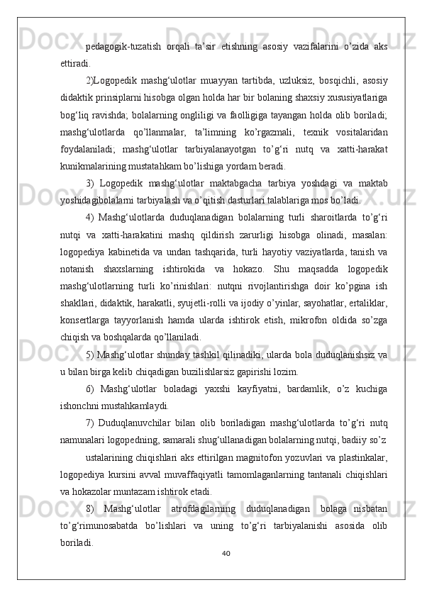 pedagogik-tuzatish   orqali   ta’sir   etishning   asosiy   vazifalarini   о’zida   aks
ettiradi.
2)Logopedik   mashg‘ulotlar   muayyan   tartibda,   uzluksiz,   bosqichli,   asosiy
didaktik prinsiplarni hisobga olgan holda har bir bolaning shaxsiy xususiyatlariga
bog‘liq ravishda; bolalarning ongliligi va faolligiga tayangan holda olib boriladi;
mashg‘ulotlarda   qо’llanmalar,   ta’limning   kо’rgazmali,   texnik   vositalaridan
foydalaniladi;   mashg‘ulotlar   tarbiyalanayotgan   tо’g‘ri   nutq   va   xatti-harakat
kunikmalarining mustatahkam bо’lishiga yordam beradi.
3)   Logopedik   mashg‘ulotlar   maktabgacha   tarbiya   yoshdagi   va   maktab
yoshidagibolalarni tarbiyalash va о’qitish dasturlari talablariga mos bо’ladi.
4)   Mashg‘ulotlarda   duduqlanadigan   bolalarning   turli   sharoitlarda   tо’g‘ri
nutqi   va   xatti-harakatini   mashq   qildirish   zarurligi   hisobga   olinadi,   masalan:
logopediya   kabinetida   va   undan   tashqarida,   turli   hayotiy   vaziyatlarda,   tanish   va
notanish   shaxslarning   ishtirokida   va   hokazo.   Shu   maqsadda   logopedik
mashg‘ulotlarning   turli   kо’rinishlari:   nutqni   rivojlantirishga   doir   kо’pgina   ish
shakllari, didaktik, harakatli, syujetli-rolli va ijodiy о’yinlar, sayohatlar, ertaliklar,
konsertlarga   tayyorlanish   hamda   ularda   ishtirok   etish,   mikrofon   oldida   sо’zga
chiqish va boshqalarda qо’llaniladi.
5) Mashg‘ulotlar shunday tashkil qilinadiki, ularda bola duduqlanishsiz va
u bilan birga kelib chiqadigan buzilishlarsiz gapirishi lozim.
6)   Mashg‘ulotlar   boladagi   yaxshi   kayfiyatni,   bardamlik,   о’z   kuchiga
ishonchni mustahkamlaydi.
7)   Duduqlanuvchilar   bilan   olib   boriladigan   mashg‘ulotlarda   tо’g‘ri   nutq
namunalari logopedning, samarali shug‘ullanadigan bolalarning nutqi, badiiy sо’z
ustalarining chiqishlari aks ettirilgan magnitofon yozuvlari va plastinkalar,
logopediya   kursini   avval   muvaffaqiyatli   tamomlaganlarning   tantanali   chiqishlari
va hokazolar muntazam ishtirok etadi.
8)       Mashg‘ulotlar       atrofdagilarning       duduqlanadigan       bolaga     nisbatan
tо’g‘rimunosabatda   bо’lishlari   va   uning   tо’g‘ri   tarbiyalanishi   asosida   olib
boriladi.
40 