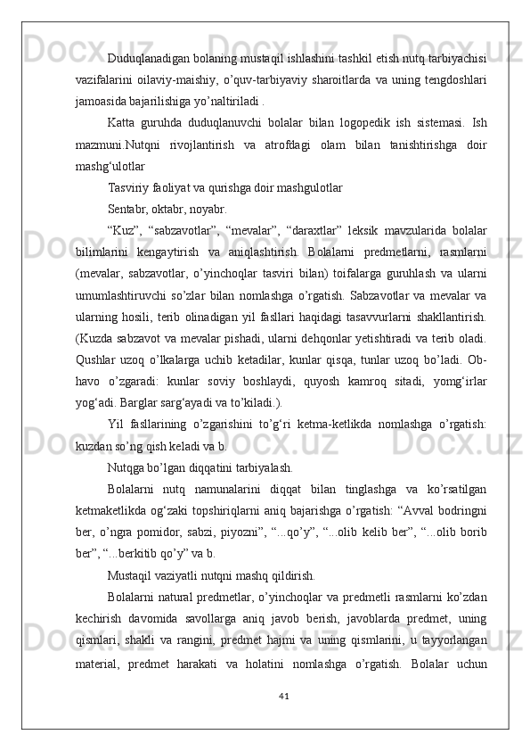 Duduqlanadigan bolaning mustaqil ishlashini tashkil etish nutq tarbiyachisi
vazifalarini   oilaviy-maishiy,   о’quv-tarbiyaviy   sharoitlarda   va   uning   tengdoshlari
jamoasida bajarilishiga yо’naltiriladi .
Katta   guruhda   duduqlanuvchi   bolalar   bilan   logopedik   ish   sistemasi.   Ish
mazmuni.Nutqni   rivojlantirish   va   atrofdagi   olam   bilan   tanishtirishga   doir
mashg‘ulotlar
Tasviriy faoliyat va qurishga doir mashgulotlar
Sentabr, oktabr, noyabr.
“Kuz”,   “sabzavotlar”,   “mevalar”,   “daraxtlar”   leksik   mavzularida   bolalar
bilimlarini   kengaytirish   va   aniqlashtirish.   Bolalarni   predmetlarni,   rasmlarni
(mevalar,   sabzavotlar,   о’yinchoqlar   tasviri   bilan)   toifalarga   guruhlash   va   ularni
umumlashtiruvchi   sо’zlar   bilan   nomlashga   о’rgatish.   Sabzavotlar   va   mevalar   va
ularning   hosili,   terib   olinadigan   yil   fasllari   haqidagi   tasavvurlarni   shakllantirish.
(Kuzda sabzavot  va mevalar pishadi, ularni dehqonlar yetishtiradi va terib oladi.
Qushlar   uzoq   о’lkalarga   uchib   ketadilar,   kunlar   qisqa,   tunlar   uzoq   bо’ladi.   Ob-
havo   о’zgaradi:   kunlar   soviy   boshlaydi,   quyosh   kamroq   sitadi,   yomg‘irlar
yog‘adi. Barglar sarg‘ayadi va tо’kiladi.).
Yil   fasllarining   о’zgarishini   tо’g‘ri   ketma-ketlikda   nomlashga   о’rgatish:
kuzdan sо’ng qish keladi va b.
Nutqga bо’lgan diqqatini tarbiyalash.
Bolalarni   nutq   namunalarini   diqqat   bilan   tinglashga   va   kо’rsatilgan
ketmaketlikda  og‘zaki   topshiriqlarni  aniq  bajarishga   о’rgatish:  “Avval   bodringni
ber,   о’ngra   pomidor,   sabzi,   piyozni”,   “...qо’y”,   “...olib   kelib   ber”,   “...olib   borib
ber”, “...berkitib qо’y” va b.
Mustaqil vaziyatli nutqni mashq qildirish.
Bolalarni   natural   predmetlar,  о’yinchoqlar  va   predmetli  rasmlarni   kо’zdan
kechirish   davomida   savollarga   aniq   javob   berish,   javoblarda   predmet,   uning
qismlari,   shakli   va   rangini,   predmet   hajmi   va   uning   qismlarini,   u   tayyorlangan
material,   predmet   harakati   va   holatini   nomlashga   о’rgatish.   Bolalar   uchun
41