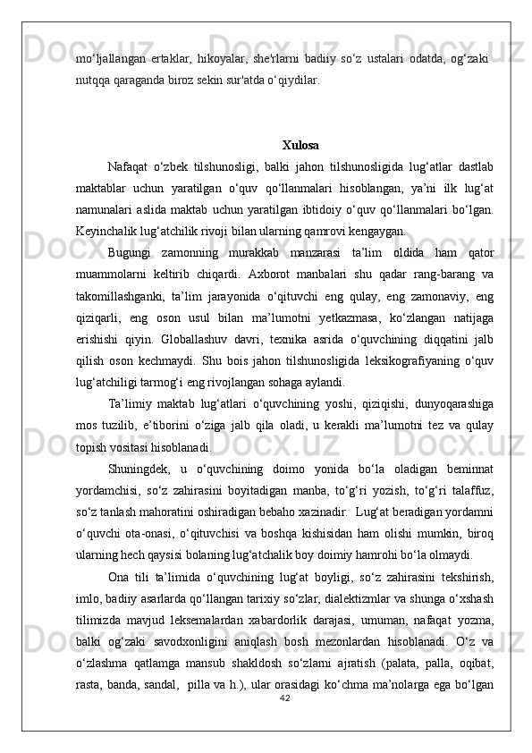 mo‘ljallangan   ertaklar,   hikoyalar,   she'rlarni   badiiy   so‘z   ustalari   odatda,   og‘zaki
nutqqa qaraganda biroz sekin sur'atda o‘qiydilar.
Xulosa
Nafaqat   o‘zbek   tilshunosligi,   balki   jahon   tilshunosligida   lug‘atlar   dastlab
maktablar   uchun   yaratilgan   o‘quv   qo‘llanmalari   hisoblangan,   ya’ni   ilk   lug‘at
namunalari   aslida   maktab   uchun   yaratilgan   ibtidoiy   o‘quv   qo‘llanmalari   bo‘lgan.
Keyinchalik lug‘atchilik rivoji bilan ularning qamrovi kengaygan.
Bugungi   zamonning   murakkab   manzarasi   ta’lim   oldida   ham   qator
muammolarni   keltirib   chiqardi.   Axborot   manbalari   shu   qadar   rang-barang   va
takomillashganki,   ta’lim   jarayonida   o‘qituvchi   eng   qulay,   eng   zamonaviy,   eng
qiziqarli,   eng   oson   usul   bilan   ma’lumotni   yetkazmasa,   ko‘zlangan   natijaga
erishishi   qiyin.   Globallashuv   davri,   texnika   asrida   o‘quvchining   diqqatini   jalb
qilish   oson   kechmaydi.   Shu   bois   jahon   tilshunosligida   leksikografiyaning   o‘quv
lug‘atchiligi tarmog‘i eng rivojlangan sohaga aylandi. 
Ta’limiy   maktab   lug‘atlari   o‘quvchining   yoshi,   qiziqishi,   dunyoqarashiga
mos   tuzilib,   e’tiborini   o‘ziga   jalb   qila   oladi,   u   kerakli   ma’lumotni   tez   va   qulay
topish vositasi hisoblanadi.
Shuningdek,   u   o‘quvchining   doimo   yonida   bo‘la   oladigan   beminnat
yordamchisi,   so‘z   zahirasini   boyitadigan   manba,   to‘g‘ri   yozish,   to‘g‘ri   talaffuz,
so‘z tanlash mahoratini oshiradigan bebaho xazinadir.  Lug‘at beradigan yordamni
o‘quvchi   ota-onasi,   o‘qituvchisi   va   boshqa   kishisidan   ham   olishi   mumkin,   biroq
ularning hech qaysisi bolaning lug‘atchalik boy doimiy hamrohi bo‘la olmaydi. 
Ona   tili   ta’limida   o‘quvchining   lug‘at   boyligi,   so‘z   zahirasini   tekshirish,
imlo, badiiy asarlarda qo‘llangan tarixiy so‘zlar, dialektizmlar va shunga o‘xshash
tilimizda   mavjud   leksemalardan   xabardorlik   darajasi,   umuman,   nafaqat   yozma,
balki   og‘zaki   savodxonligini   aniqlash   bosh   mezonlardan   hisoblanadi.   O‘z   va
o‘zlashma   qatlamga   mansub   shakldosh   so‘zlarni   ajratish   (palata,   palla,   oqibat,
rasta, banda, sandal,   pilla va h.), ular orasidagi  ko‘chma ma’nolarga ega bo‘lgan
42
