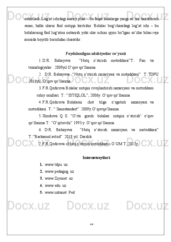 oshiriladi.   Lug‘at ishidagi asosiy jihat – bu faqat bolalarga yangi so‘zni tanishtirish
emas,   balki   ularni   faol   nutqqa   kiritishir.   Bolalar   bog‘chasidagi   lug‘at   ishi   –   bu
bolalarning faol lug‘atini notanish yoki ular uchun qiyin bo‘lgan so‘zlar bilan reja
asosida boyitib borishdan iboratdir.
Foydalanilgan adabiyotlar ro‘yxati
1. D.R.   Baba ye va     “Nutq   o‘stirish   metodikasi”T.:   Fan   va
texnalogiyalar     2009yil. O‘quv qo‘llanma.
2. D.R.  Babayeva    “Nutq   o‘stirish  nazariyasi  va  metodikasi”     T.:TDPU
2016yil. O‘quv qo‘llanma
3. F.R.Qodirova  Bolalar nutqini rivojlantirish nazariyasi va metodikasi
ruhiy omillari.  T.: “ISTIQLOL”, 2006y.  O‘quv qo‘llanma.
4. F.R.Qodirova   Bolalarni     chet     tilga     o‘rgatish     nazariyasi   va
metodikasi.  T.: “ Sanostandart”  2009y. O‘quvqo‘llanma.
5. Shodieva  Q. S.    “O‘rta   guruh   bolalari   nutqini  o‘stirish“  o‘quv
qo‘llanma  T.: “O‘qituvchi” 1993 y.  O‘quv qo‘llanma.
6. D.R.   Babayeva     “Nutq   o‘stirish   nazariyasi   va   metodikasi”
T.:”Barkamol avlod”  2018 yil.  Darslik
7. F.R.Qodirova «Nutq o‘stirish metodikasi» O`UM T.;2012y.
Internetsaytlari:
1. www tdpu. uz
2. www pedagog. uz
3. www Ziyonet. uz
4. www edu. uz
5. www intranet. Ped
44
