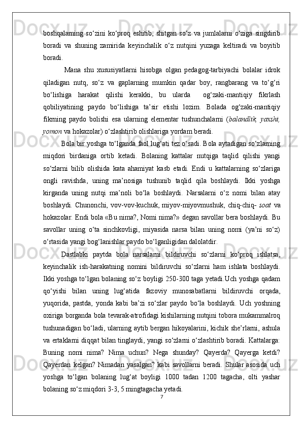 boshqalarning   so‘zini   ko‘proq   eshitib,   shitgan   so‘z   va   jumlalarni   o‘ziga   singdirib
boradi   va   shuning   zamirida   keyinchalik   o‘z   nutqini   yuzaga   keltiradi   va   boyitib
boradi.
  Mana   shu   xususiyatlarni   hisobga   olgan   pedagog-tarbiyachi   bolalar   idrok
qiladigan   nutq,   so‘z   va   gaplarning   mumkin   qadar   boy,   rangbarang   va   to‘g‘ri
bo‘lishiga   harakat   qilishi   kerakki,   bu   ularda     og‘zaki-mantiqiy   fikrlash
qobiliyatining   paydo   bo‘lishiga   ta’sir   etishi   lozim.   Bolada   og‘zaki-mantiqiy
fikrning   paydo   bolishi   esa   ularning   elementar   tushunchalarni   ( balandlik,   yaxshi,
yomon  va hokazolar) o‘zlashtirib olishlariga yordam beradi.
Bola bir yoshga to‘lganda faol lug‘ati tez o‘sadi. Bola aytadigan so‘zlarning
miqdori   birdaniga   ortib   ketadi.   Bolaning   kattalar   nutqiga   taqlid   qilishi   yangi
so‘zlarni   bilib   olishida   kata   ahamiyat   kasb   etadi.   Endi   u   kattalarning   so‘zlariga
ongli   ravishda,   uning   ma’nosiga   tushunib   taqlid   qila   boshlaydi.   Ikki   yoshga
kirganda   uning   nutqi   ma’noli   bo‘la   boshlaydi.   Narsalarni   o‘z   nomi   bilan   atay
boshlaydi.   Chunonchi,   vov-vov-kuchuk,   miyov-miyovmushuk,   chiq-chiq -   soat   va
hokazolar. Endi bola «Bu nima?, Nomi nima?» degan savollar bera boshlaydi. Bu
savollar   uning   o‘ta   sinchkovligi,   miyasida   narsa   bilan   uning   nomi   (ya’ni   so‘z)
o‘rtasida yangi bog‘lanishlar paydo bo‘lganligidan dalolatdir.
Dastlabki   paytda   bola   narsalarni   bildiruvchi   so‘zlarni   ko‘proq   ishlatsa,
keyinchalik   ish-harakatning   nomini   bildiruvchi   so‘zlarni   ham   ishlata   boshlaydi.
Ikki yoshga to‘lgan bolaning so‘z boyligi 250-300 taga yetadi.Uch yoshga qadam
qo‘yishi   bilan   uning   lug‘atida   fazoviy   munosabatlarni   bildiruvchi   orqada,
yuqorida,   pastda,   yonda   kabi   ba’zi   so‘zlar   paydo   bo‘la   boshlaydi.   Uch   yoshning
oxiriga borganda bola tevarak-atrofidagi kishilarning nutqini tobora mukammalroq
tushunadigan bo‘ladi, ularning aytib bergan hikoyalarini, kichik she’rlarni, ashula
va ertaklarni diqqat bilan tinglaydi, yangi so‘zlarni o‘zlashtirib boradi. Kattalarga:
Buning   nomi   nima?   Nima   uchun?   Nega   shunday?   Qayerda?   Qayerga   ketdi?
Qayerdan   kelgan?   Nimadan   yasalgan?   kabi   savollarni   beradi.   Shular   asosida   uch
yoshga   to‘lgan   bolaning   lug‘at   boyligi   1000   tadan   1200   tagacha,   olti   yashar
bolaning so‘z miqdori 3-3, 5 mingtagacha yetadi. 
7 