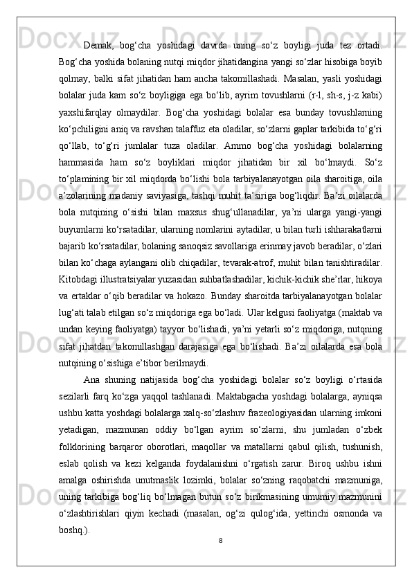 Demak,   bog‘cha   yoshidagi   davrda   uning   so‘z   boyligi   juda   tez   ortadi.
Bog‘cha yoshida bolaning nutqi miqdor jihatidangina yangi so‘zlar hisobiga boyib
qolmay,   balki   sifat   jihatidan   ham   ancha   takomillashadi.   Masalan,   yasli   yoshidagi
bolalar   juda   kam   so‘z   boyligiga   ega   bo‘lib,   ayrim   tovushlarni   (r-l,   sh-s,   j-z   kabi)
yaxshifarqlay   olmaydilar.   Bog‘cha   yoshidagi   bolalar   esa   bunday   tovushlarning
ko‘pchiligini aniq va ravshan talaffuz eta oladilar, so‘zlarni gaplar tarkibida to‘g‘ri
qo‘llab,   to‘g‘ri   jumlalar   tuza   oladilar.   Ammo   bog‘cha   yoshidagi   bolalarning
hammasida   ham   so‘z   boyliklari   miqdor   jihatidan   bir   xil   bo‘lmaydi.   So‘z
to‘plamining bir xil  miqdorda bo‘lishi  bola tarbiyalanayotgan oila sharoitiga, oila
a’zolarining madaniy saviyasiga,  tashqi  muhit  ta’siriga bog‘liqdir. Ba’zi  oilalarda
bola   nutqining   o‘sishi   bilan   maxsus   shug‘ullanadilar,   ya’ni   ularga   yangi-yangi
buyumlarni ko‘rsatadilar, ularning nomlarini aytadilar, u bilan turli ishharakatlarni
bajarib ko‘rsatadilar, bolaning sanoqsiz savollariga erinmay javob beradilar, o‘zlari
bilan ko‘chaga aylangani olib chiqadilar, tevarak-atrof, muhit bilan tanishtiradilar.
Kitobdagi illustratsiyalar yuzasidan suhbatlashadilar, kichik-kichik she’rlar, hikoya
va ertaklar o‘qib beradilar va hokazo. Bunday sharoitda tarbiyalanayotgan bolalar
lug‘ati talab etilgan so‘z miqdoriga ega bo‘ladi. Ular kelgusi faoliyatga (maktab va
undan keying faoliyatga) tayyor bo‘lishadi, ya’ni yetarli so‘z miqdoriga, nutqning
sifat   jihatdan   takomillashgan   darajasiga   ega   bo‘lishadi.   Ba’zi   oilalarda   esa   bola
nutqining o‘sishiga e’tibor berilmaydi. 
Ana   shuning   natijasida   bog‘cha   yoshidagi   bolalar   so‘z   boyligi   o‘rtasida
sezilarli  farq  ko‘zga  yaqqol  tashlanadi.  Maktabgacha  yoshdagi   bolalarga,  ayniqsa
ushbu katta yoshdagi bolalarga xalq-so‘zlashuv frazeologiyasidan ularning imkoni
yetadigan,   mazmunan   oddiy   bo‘lgan   ayrim   so‘zlarni,   shu   jumladan   o‘zbek
folklorining   barqaror   oborotlari,   maqollar   va   matallarni   qabul   qilish,   tushunish,
eslab   qolish   va   kezi   kelganda   foydalanishni   o‘rgatish   zarur.   Biroq   ushbu   ishni
amalga   oshirishda   unutmaslik   lozimki,   bolalar   so‘zning   raqobatchi   mazmuniga,
uning   tarkibiga   bog‘liq   bo‘lmagan   butun   so‘z   birikmasining   umumiy   mazmunini
o‘zlashtirishlari   qiyin   kechadi   (masalan,   og‘zi   qulog‘ida,   yettinchi   osmonda   va
boshq.). 
8 
