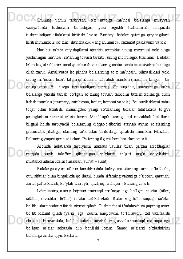 Shuning   uchun   tarbiyachi   o‘z   nutqiga   ma’nosi   bolalarga   muayyan
vaziyatlarda   tushunarli   bo‘ladigan,   yoki   tegishli   tushuntirish   natijasida
tushuniladigan   ifodalarni   kiritishi   lozim.   Bunday   ifodalar   qatoriga   quyidagilarni
kiritish mumkin: «o‘zim, shunchaki», «eng shimarib», «azamat paxlavon» va x.k. 
Har   bir   so‘zda   quyidagilarni   ajratish   mumkin:   uning   mazmuni   yoki   unga
yashiringan ma’nosi; so‘zning tovush tarkibi, uning morfologik tuzilmasi. Bolalar
bilan lug‘at ishlarini amalga oshirishda so‘zning ushbu uchta xususiyatini hisobga
olish   zarur.   Amaliyotda   ko‘pincha   bolalarning   so‘z   ma’nosini   bilmasliklari   yoki
uning ma’nosini buzib talqin qilishlarini uchratish mumkin (masalan, langar – bir
qo‘ng‘izcha.   Bu   suvga   tashlanadigan   narsa).   Shuningdek,   mazmuniga   ko‘ra
bolalarga   yaxshi   tanish   bo‘lgan   so‘zning   tovush   tarkibini   buzish   xollariga   duch
kelish mumkin (tramvay, kutubxona, kotlet, kompot va x.k.). Bu buzilishlarni sabr-
toqat   bilan   tuzatish,   shuningdek   yangi   so‘zlarning   bolalar   talaffuzida   to‘g‘ri
jaranglashini   nazorat   qilish   lozim.   Morfologik   tizimga   oid   murakkab   holatlarni
bilgani   holda   tarbiyachi   bolalarning   diqqat-e’tiborini   ataylab   ayrim   so‘zlarning
grammatik   jihatiga,   ularning   so‘z   bilan   birikishiga   qaratishi   mumkin.   Masalan:
Paltoning yoqasi qunduzli ekan. Paltoning ilgichi ham bor ekan va x.k. 
Alohida   holatlarda   tarbiyachi   maxsus   usullar   bilan   ba’zan   atrofdagilar
nutqida   buzib   talaffuz   qilinadigan   so‘zlarda   to‘g‘ri   urg‘u   qo‘yilishini
mustahkamlashi lozim (masalan, sur’at – surat). 
Bolalarga   ayrim   otlarni   tanishtirishda   tarbiyachi   ularning   turini   ta’kidlashi,
otni sifatlar bilan birgalikda qo‘llashi, bunda sifatning yakuniga e’tiborni qaratishi
zarur: palto-kichik, ko‘ylak-chiroyli, qizil, oq, sichqon – kulrang va x.k. 
Leksikaning   asosiy   hajmini   mustaqil   ma’noga   ega   bo‘lgan   so‘zlar   (otlar,
sifatlar,   ravishlar,   fe’llar)   so‘zlar   tashkil   etadi.   Bular   eng   to‘la   xuquqli   so‘zlar
bo‘lib, ular nomlar sifatida xizmat qiladi. Tushunchani ifodalaydi va gapning asosi
bo‘lib   xizmat   qiladi   (ya’ni,   ega,   kesim,   aniqlovchi,   to‘ldiruvchi,   xol   vazifasida
chiqadi).   Pirovardida,   bolalar   nutqini   boyitish   eng   avvalo   mustaqil   ma’noga   ega
bo‘lgan   so‘zlar   sohasida   olib   borilishi   lozim.   Sanoq   so‘zlarni   o‘zlashtirish
bolalarga ancha qiyin kechadi. 
9 