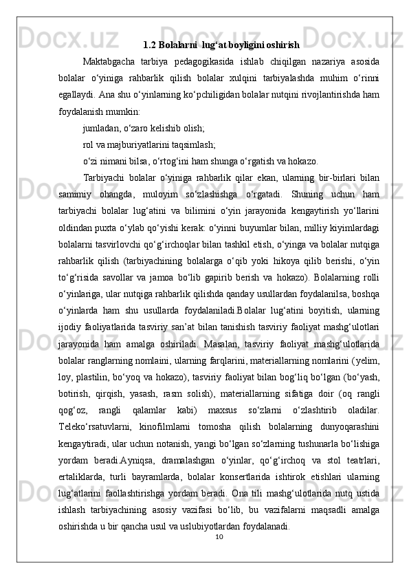 1.2  Bolalarni  lug‘at boyligini oshirish
Maktabgacha   tarbiya   pedagogikasida   ishlab   chiqilgan   nazariya   asosida
bolalar   o‘yiniga   rahbarlik   qilish   bolalar   xulqini   tarbiyalashda   muhim   o‘rinni
egallaydi. Ana shu o‘yinlarning ko‘pchiligidan bolalar nutqini rivojlantirishda ham
foydalanish mumkin: 
jumladan, o‘zaro kelishib olish; 
rol va majburiyatlarini taqsimlash; 
o‘zi nimani bilsa, o‘rtog‘ini ham shunga o‘rgatish va hokazo. 
Tarbiyachi   bolalar   o‘yiniga   rahbarlik   qilar   ekan,   ularning   bir-birlari   bilan
samimiy   ohangda,   muloyim   so‘zlashishga   o‘rgatadi.   Shuning   uchun   ham
tarbiyachi   bolalar   lug‘atini   va   bilimini   o‘yin   jarayonida   kengaytirish   yo‘llarini
oldindan puxta o‘ylab qo‘yishi kerak: o‘yinni buyumlar bilan, milliy kiyimlardagi
bolalarni tasvirlovchi qo‘g‘irchoqlar bilan tashkil etish, o‘yinga va bolalar nutqiga
rahbarlik   qilish   (tarbiyachining   bolalarga   o‘qib   yoki   hikoya   qilib   berishi,   o‘yin
to‘g‘risida   savollar   va   jamoa   bo‘lib   gapirib   berish   va   hokazo).   Bolalarning   rolli
o‘yinlariga, ular nutqiga rahbarlik qilishda qanday usullardan foydalanilsa, boshqa
o‘yinlarda   ham   shu   usullarda   foydalaniladi.Bolalar   lug‘atini   boyitish,   ularning
ijodiy   faoliyatlarida   tasviriy   san’at   bilan   tanishish   tasviriy   faoliyat   mashg‘ulotlari
jarayonida   ham   amalga   oshiriladi.   Masalan,   tasviriy   faoliyat   mashg‘ulotlarida
bolalar ranglarning nomlaini, ularning farqlarini, materiallarning nomlarini ( yelim,
loy, plastilin, bo‘yoq   va hokazo), tasviriy faoliyat bilan bog‘liq bo‘lgan ( bo‘yash,
botirish,   qirqish,   yasash,   rasm   solish ),   materiallarning   sifatiga   doir   ( oq   rangli
qog‘oz,   rangli   qalamlar   kabi)   maxsus   so‘zlarni   o‘zlashtirib   oladilar.
Teleko‘rsatuvlarni,   kinofilmlarni   tomosha   qilish   bolalarning   dunyoqarashini
kengaytiradi, ular uchun notanish, yangi bo‘lgan so‘zlarning tushunarla bo‘lishiga
yordam   beradi.Ayniqsa,   dramalashgan   o‘yinlar,   qo‘g‘irchoq   va   stol   teatrlari,
ertaliklarda,   turli   bayramlarda,   bolalar   konsertlarida   ishtirok   etishlari   ularning
lug‘atlarini   faollashtirishga   yordam   beradi.   Ona   tili   mashg‘ulotlarida   nutq   ustida
ishlash   tarbiyachining   asosiy   vazifasi   bo‘lib,   bu   vazifalarni   maqsadli   amalga
oshirishda u bir qancha usul va uslubiyotlardan foydalanadi. 
10 
