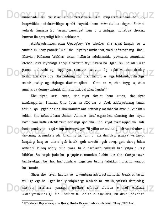 kurashadi.   Bu   xislatlar   shoir   xarakterida   ham   mujassamlashgan   bo lib,
haqsizlikka,   adolatsizlikga   qarshi   hayotda   ham   tinimsiz   kurashgan.   Shoirni
yuksak   darajaga   ko targan   xususiyat   ham   o z   xalqiga,   millatiga   cheksiz	
 
hurmat ila qarganligi bilan izohlanadi. 
Adabiyotshunos   olim   Qozoqboy   Yo ldoshev   she riyat   haqida   so z	
  
yuritib shunday yozadi:  A s l  she riyat yo muhabbat, yoki nafratdan tug iladi.	
	 
Shavkat   Rahmon   bitiklari   aksar   hollarda   adolatsizlik,   yovuzlik,   xunuklik,
olchoqlik va xiyonatga adoqsiz nafrat tufayli paydo bo lgan. Shu boisdan ular	

jismni   toblovchi   og riqqa,   po rtanavor   ruhiy   to lg oqlar   va   shamshirday	
   
keskir   fikrlarga   boy.   Shavkatning   she rlari   kishini   o yga   toldiradi,   istirobga	
 
soladi,   ruhiy   og riqlarga   duchor   qiladi   Chin   so z,   chin   tuyg u,   chin	
   
amallarga doimiy intiqlik chin shoirlik belgilaridandir .	
 4
She riyat   kasb   emas,   she riyat   fazilat   ham   emas,   she riyat	
  
mashaqqatdir.   Hamza,   Cho lpon   va   XX   asr   o zbek   adabiyotining   tamal	
 
toshini   qo ygan   boshqa   shoirlarimiz   ana   shunday   mashaqqat   azobini   chekkan	

edilar.   Shu   sababli   ham   Usmon   Azim   e tirof   etganidek,   ularning   she riyati	
 
hozir   ham   katta   estetik   zavq   berishga  qodirdir.   She riyat  mashaqqati   yo lida	
 
hech qanday to siqdan tap tortmaydigan 70-yillar avlodi dolg ali va behalovat	
 
davrning   farzandlari   edi.   Ularning   har   biri   o sha   davrdagi   jamiyat   va   hayot	

haqidagi   haq   so zlarni   goh   hadik,   goh   xavotir,   goh   zavq,   goh   shavq   bilan	

aytishdi.   Biroq   oddiy   qilib   emas,   balki   dardlarini   yuksak   badiiyatga   o ray	

bildilar.   Bu   haqda   juda   ko p   gapirish   mumkin.   Lekin   ular   she rlariga   nazar	
 
tashlaydigan   bo lak,   har   birida   o ziga   xos   badiiy   tafakkur   nurlarini   yaqqol	
 
ko ramiz.	

Shoir   she riyati   haqida   so z   yuritgan   adabiyotshunoslar   betakror   tasvir	
 
usuliga   ega   bo lgan   badiiy   talqinlarga   alohida   to xtalib,   yuksak   darajadagi
 
she riy   asarlarni   yaratgan   ijodkor   sifatida   alohida   e tirof   etishadi.	
 
Adabiyotshunos   Q.   Yo ldoshev   ta kidlab   o tganidek,   bu   davr   ijodkorlari	
  
4
 Q.Yo’doshev. Ezgu so’zning umri. Qarang: Shavkat Rahmonni xotirlab. –Toshkent, “Sharq”, 2012. 4-bet. 
10 