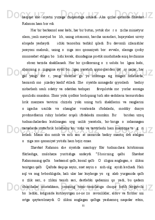 haqiqat   she riyatni   yuzaga   chiqarishga   intiladi.   Aka   qizlar   qatorida   Shavkat
Rahmon ham bor edi. 
Har bir barkamol asar kabi, har bir butun, yetuk she r o zicha miniatyur	
 
olam, jonli mavjud bo lib, uning istisnosiz, barcha unsurlari, hujayralari uzviy	

aloqada   yashaydi     ichki   tanosibni   tashkil   qiladi.   Bu   davomli   izlanishlar	

jarayoni   mahsuli,   uning   o ziga   xos   qonuniyati   bor:   avvalo,   olamga   ijodiy	

munosabat etilgan bo lishi kerak, shundagina poetik mushohada aniq kechinma	

  obraz   tarzida   shakllanadi.   Har   bir   ijodkorning   o z   uslubi   bo lgani   kabi,	
  
shoirning   o zigagina   ayon   bo lgan   yaratish   qiynoqlaridan   qat iy   nazar,   har	
  
gal   yangi   she r,   yangi   obrazlar   go yo   imkonga   sig magan   holatlarda,	
  
bamisoli  mo jizaday  kashf etiladi. She riyatda nimagadir qiyoslash    badiiy	
  
nisbatlash   usuli   odatiy   va   odatdan   tashqari     favqulotda   me yorlar   asosiga	
 
qurulishi mumkin. Shoir yoki ijodkor borliqning turli aks-sadolarni tassurotidan
lirik   manzara   tasvirni   chizishi   yoki   uning   turli   shakllarini   va   ranglarini
o zgacha   usulda   va   ohanglar   vositasida   ifodalashi,   moddiy   dunyo	

predmedlarini   ruhiy   holatlar   orqali   ifodalashi   mumkin.   Bir     biridan   uzoq	

tushunchalardan   kutilmagan   uyg unlik   yaratishi,   bir-biriga   o xshamagan	
 
narsalarda   metaforik   holatlarni   ko rishi   va  tasvirlashi   ham   mantiqqa   to g ri
  
keladi.   Mana   shu   nozik   va   sirli   san at   zamirida   badiiy   mantiq   deb   atalgan	

o ziga xos qonuniyat yotishi ham bejiz emas. 	

Shavkat   Rahmon   she riyatida   mantiqiy   fikr   tushunchasi   kitobxonni	

fikrlashga,   mulohaza   yuritishga   undaydi.   S h o irning   qalbi   Shavkat	
	
Rahmonning qalbi  barkamol qalb, komil qalb  O zligini anglagan, o zlikni	
   
tanitgan qalb  Qalbda daqiqa sayin, soat sayin o sish-ulg ayish kechadi. Hali	
  
aql   va   ong   beboshligida,   hali   ular   har   kuylarga   yo rg alab   yurganida   qalb	
 
o zlik   sari,   o zlikni   tanish   sari,   dastlabki   qadamini   qo yadi,   bu   qadam	
  
shunchalar   mustahkam,   jismning   tomir-tomirlariga   chuqur   botib   kirguvchi
bo ladiki,   kelgusida   kutilayotgan   ne-ne   zo ravonliklar,   aldov   va   firiblar   uni
 
ortga   qaytarolmaydi.   O zlikni   anglagan   qalbga   yashamoq   naqadar   erkin,	

11 