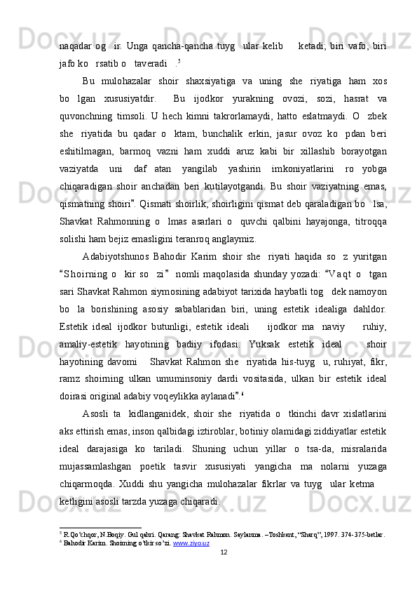 naqadar   og ir.   Unga   qancha-qancha   tuyg ular   kelib     ketadi;   biri   vafo,   biri  
jafo ko rsatib o taveradi .	
   5
Bu   mulohazalar   shoir   shaxsiyatiga   va   uning   she riyatiga   ham   xos	

bo lgan   xususiyatdir.   Bu   ijodkor   yurakning   ovozi,   sozi,   hasrat   va	
 
quvonchning   timsoli.   U   hech   kimni   takrorlamaydi,   hatto   eslatmaydi.   O zbek	

she riyatida   bu   qadar   o ktam,   bunchalik   erkin,   jasur   ovoz   ko pdan   beri	
  
eshitilmagan,   barmoq   vazni   ham   xuddi   aruz   kabi   bir   xillashib   borayotgan
vaziyatda   uni   daf atan   yangilab   yashirin   imkoniyatlarini   ro yobga	
 
chiqaradigan   shoir   anchadan   beri   kutilayotgandi.   Bu   shoir   vaziyatning   emas,
qismatning shoiri . Qismati shoirlik, shoirligini qismat deb qaraladigan bo lsa,	
	
Shavkat   Rahmonning   o lmas   asarlari   o quvchi   qalbini   hayajonga,   titroqqa	
 
solishi ham bejiz emasligini teranroq anglaymiz. 
Adabiyotshunos   Bahodir   Karim   shoir   she riyati   haqida   so z   yuritgan	
 
S h o irning   o kir   so zi   nomli   maqolasida   shunday   yozadi:   V a q t   o tgan	
  	  
sari Shavkat Rahmon siymosining adabiyot tarixida haybatli tog dek namoyon	

bo la   borishining   asosiy   sabablaridan   biri,   uning   estetik   idealiga   dahldor.	

Estetik   ideal   ijodkor   butunligi,   estetik   ideali     ijodkor   ma naviy     ruhiy,	
  
amaliy-estetik   hayotining   badiiy   ifodasi.   Yuksak   estetik   ideal     shoir	

hayotining   davomi   Shavkat   Rahmon   she riyatida   his-tuyg u,   ruhiyat,   fikr,	
  
ramz   shoirning   ulkan   umuminsoniy   dardi   vositasida,   ulkan   bir   estetik   ideal
doirasi original adabiy voqeylikka aylanadi .	
 6
Asosli   ta kidlanganidek,   shoir   she riyatida   o tkinchi   davr   xislatlarini	
  
aks ettirish emas, inson qalbidagi iztiroblar, botiniy olamidagi ziddiyatlar estetik
ideal   darajasiga   ko tariladi.   Shuning   uchun   yillar   o tsa-da,   misralarida	
 
mujassamlashgan   poetik   tasvir   xususiyati   yangicha   ma nolarni   yuzaga	

chiqarmoqda.   Xuddi   shu   yangicha   mulohazalar   fikrlar   va   tuyg ular   ketma  	
 
ketligini asosli tarzda yuzaga chiqaradi.
5
 R.Qo’chqor, N.Boqiy. Gul qahri. Qarang: Shavkat Rahmon. Saylanma. –Toshkent, “Sharq”, 1997. 374-375-betlar.
6
 Bahodir Karim. Shoirning o’tkir so’zi.  www.ziyo.uz  
12 