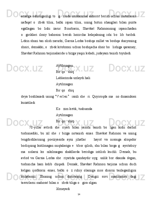 amalga oshirilganligi to g risida mukammal axborot berish uchun mutaxassis 
nafaqat   o zbek   tilini,   balki   ispan   tilini,   uning   butun   ohanglari   bilan   puxta	

egallagan   bo lishi   zarur.   Binobarin,   Shavkat   Rahmonning   ispanchadan	

o giriklari   ilmiy   bahosini   berish   hozircha   kelajakning   ishi   bo lib   turibdi.	
 
Lekin shuni tan olish zarurki, Garsia Lorka boshqa millat va boshqa dunyoning
shoiri, demakki, o zbek kitobxoni uchun boshqacha shoir bo lishiga qaramay,	
 
Shavkat Rahmon tarjimalarida u bizga yaqin keladi, judayam tanish tuyuladi. 
Aytilmagan 
Bir qo shiq	

Lablarimda uxlaydi hali
Aytilmagan 
Bir qo shiq   
 
deya boshlanadi uning   V e r len  ismli  she ri.  Quyiroqda ma no dinamikasi	
 	 
kuzatiladi:
Ko zim ketdi, tushumda   	
 
Aytilmagan 
Bir qo shiq.	

70-yillar   avlodi   she riyati   bilan   yaxshi   tanish   bo lgan   kishi   darhol	
 
tushunadiki,   bu   xil   she r   bizga   notanish   emas.   Shavkat   Rahmon   va   uning	

tengdoshlarining   poeziyasida   ayni   jihatlar     hayot   va   insonga   aloqador	

borliqning   kutilmagan   nuqtalariga   e tibor   qilish,   shu   bilan   birga   g ayritabiiy	
 
ma nolarni   ko nikilmagan   shakllarda   berishga   intilish   kuchli.   Demak,   bu	
 
avlod   va   Garsia   Lorka   she riyatida   qandaydir   uyg unlik   bor   ekanda   degan,	
 
tushuncha   ham   kelib   chiqadi.   Demak,   Shavkat   Rahmon   tarjima   uchun   duch
kelgan   ijodkorni   emas,   balki   o z   ruhiy   olamiga   mos   shoirni   tanlaganligini	

kuzatamiz.   Shuning   uchun   shoiraning   Dengiz   suvi   manzumasi dagi	
 
tasvirlarni mahorat bilan o zbek tiliga o gira olgan. 	
 
Jilmayadi 
14 