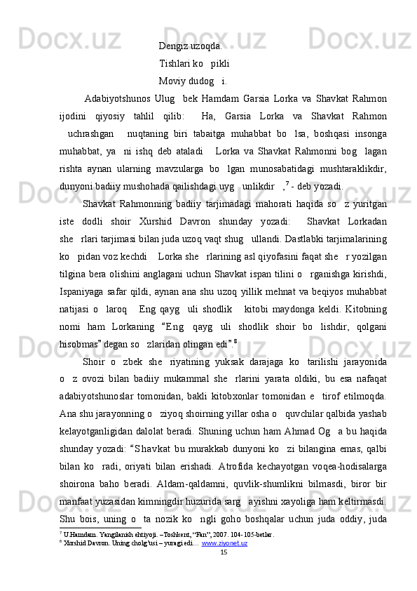 Dengiz uzoqda.
Tishlari ko pikli
Moviy dudog i.	

Adabiyotshunos   Ulug bek   Hamdam   Garsia   Lorka   va   Shavkat   Rahmon	

ijodini   qiyosiy   tahlil   qilib:   Ha,   Garsia   Lorka   va   Shavkat   Rahmon	

uchrashgan   nuqtaning   biri   tabaitga   muhabbat   bo lsa,   boshqasi   insonga	
  
muhabbat,   ya ni   ishq   deb   ataladi   Lorka   va   Shavkat   Rahmonni   bog lagan	
  
rishta   aynan   ularning   mavzularga   bo lgan   munosabatidagi   mushtaraklikdir,	

dunyoni badiiy mushohada qailishdagi uyg unlikdir ,	
  7
 - deb yozadi. 
Shavkat   Rahmonning   badiiy   tarjimadagi   mahorati   haqida   so z   yuritgan	

iste dodli   shoir   Xurshid   Davron   shunday   yozadi:   Shavkat   Lorkadan	
 
she rlari tarjimasi bilan juda uzoq vaqt shug ullandi. Dastlabki tarjimalarining
 
ko pidan voz kechdi  Lorka she rlarining asl qiyofasini faqat she r yozilgan
   
tilgina bera olishini anglagani uchun Shavkat ispan tilini o rganishga kirishdi,	

Ispaniyaga safar  qildi, aynan  ana shu  uzoq  yillik  mehnat va beqiyos muhabbat
natijasi   o laroq   Eng   qayg uli   shodlik   kitobi   maydonga   keldi.   Kitobning	
   
nomi   ham   Lorkaning   E n g   qayg uli   shodlik   shoir   bo lishdir,   qolgani	
	 
hisobmas  degan so zlaridan olingan edi .	
 	 8
 
Shoir   o zbek   she riyatining   yuksak   darajaga   ko tarilishi   jarayonida	
  
o z   ovozi   bilan   badiiy   mukammal   she rlarini   yarata   oldiki,   bu   esa   nafaqat	
 
adabiyotshunoslar   tomonidan,   bakli   kitobxonlar   tomonidan   e tirof   etilmoqda.	

Ana shu jarayonning o ziyoq shoirning yillar osha o quvchilar qalbida yashab	
 
kelayotganligidan  dalolat  beradi. Shuning  uchun ham Ahmad Og a bu haqida	

shunday  yozadi:   S h avkat   bu  murakkab   dunyoni ko zi  bilangina  emas,  qalbi	
	
bilan   ko radi,   oriyati   bilan   erishadi.   Atrofida   kechayotgan   voqea-hodisalarga	

shoirona   baho   beradi.   Aldam-qaldamni,   quvlik-shumlikni   bilmasdi,   biror   bir
manfaat yuzasidan kimningdir huzurida sarg ayishni xayoliga ham keltirmasdi.	

Shu   bois,   uning   o ta   nozik   ko ngli   goho   boshqalar   uchun   juda   oddiy,   juda	
 
7
 U.Hamdam. Yangilanish ehtiyoji. –Toshkent, “Fan”, 2007. 104-105-betlar.
8
 Xurshid Davron. Uning cholg’usi – yuragi edi…  www    .   ziyonet    .   uz     
15 