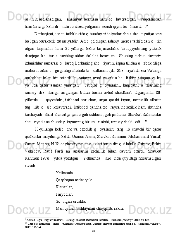 jo n   hisoblanadigan,   ahamiyat   bermasa   ham   bo laveradigan   voqealardan   
ham larzaga kelardi  iztirob chekayotganini sezish qiyin bo lmasdi .	
   9
Darhaqiqat, inson tafakkuridagi bunday ziddiyatlar shoir she riyatiga xos	

bo`lgan   xarakterli  xususiyatdir.   Adib   qoldirgan   adabiy  meros   tarkibidan   o rin	

olgan   tarjimalar   ham   80-yillarga   kelib   tarjimachilik   taraqqiyotining   yuksak
darajaga   ko tarila   boshlaganidan   dalolat   berar   edi.   Shuning   uchun   tinimsiz	

izlanishlar samarasi o laroq Lorkaning she riyatini ispan tilidan o zbek tiliga	
  
mahorat bilan o girganligi alohida ta kidlanmoqda. She riyatida esa Vatanga	
  
muhabbat   bilan   bir  qatorda   bu   vatanni  ozod   va  erkin  bo lishini   istagan   va  bu	

yo lda   qator   asarlar   yaratgan.   Istiqlol   g oyalarini,   haqiqatni   o zlarining	
   
ramziy   she rlariga   singdirgan   butun   boshli   avlod   shakllanib   ulgurgandi.   80-	

yillarda.     qayerdaki,   istibdod   bor   ekan,   unga   qarshi   isyon,   norozilik   albatta	

tug ilib   o sib   kelaveradi.   Istibdod   qancha   zo raysa   norozilik   ham   shuncha	
  
kuchayadi. Shart-sharoitga qarab goh oshkora, goh pinhona. Shavkat Rahmonlar
she riyati ana shunday  isyonning bir ko rinishi, ramziy shakli edi .
   10
 
80-yillarga   kelib,   erk   va   ozodlik   g oyalarini   targ ib   etuvchi   bir   qator	
 
ijodkorlar maydonga keldi. Usmon Azim, Shavkat Rahmon, Muhammad Yusuf,
Omon Matjon, H.Xudoyberdiyevalar o zlaridan oldingi Abdulla Oripov, Erkin	

Vohidov,   Rauf   Parfi   an analarini   izchillik   bilan   davom   ettirdi.   Shavkat	

Rahmon 1976  yilda yozilgan  Yelkamda  she rida quyidagi fkrlarni ilgari	
   
suradi: 
Yelkamda 
Qaqshagan asrlar yuki:
Kishanlar, 
Faryodlar, 
So ngsiz urushlar	
 
Men qadam tashlayman chayqalib, sekin,
9
  Ahmad    Og ’ a .  Tog ’ lar   sukunati .   Qarang :  Shavkat   Rahmonni   xotirlab . – Toshkent , “ Sharq ”, 2012. 93- bet . 
10
 Ulug’bek Hamdam.   Shoir – “tuzalmas” haqiqatparast. Qarang: Shavkat Rahmonni xotirlab. –Toshkent, “Sharq”, 
2012. 110-bet.
16 