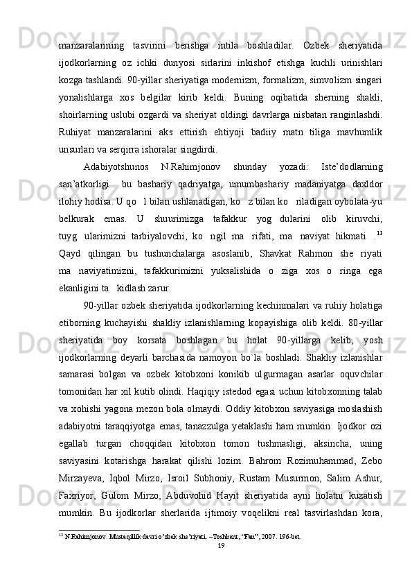 manzaralarining   t asvirini   berishga   intila   boshladilar.   Ozbek   sheriyatida 
ijodkorlarning   o z   ichki   du	
 n y o si   sirlari n i   inkishof   e tishga   kuchl i   urinishlari
kozga tashlandi. 90-yillar sheriyatiga modernizm, formalizm, simvolizm singari	
 
yon
 ali shlarga   xos   be lg ilar   kirib   keldi.   Bu n ing   oqibatida   sherni	 n g   shakli,
shoirlarning  uslubi ozgardi  va sheriyat  oldingi davrlarga nisbatan  ra	
  n gi n lashdi.
Ruhiyat   manzaralari n i   aks   e ttirish   e htiy o ji   badiiy   mat n   tiliga   mavhumlik
unsurlari va serqirra ishoralar si n gdirdi.
Adabiyotshunos   N . Rahimjonov   shunday   yozadi :  	
 Iste ’ dodlarning
san ’ atkorligi    	
 bu   bashariy   qadriyatga ,   umumbashariy   madaniyatga   daxldor
ilohiy   hodisa .  U qo l bilan ushlanadigan, ko z bilan ko riladigan oybolata-yu	
  
belkurak   emas.   U   shuurimizga   tafakkur   yog dularini   olib   kiruvchi,	

tuyg ularimizni   tarbiyalovchi,   ko ngil   ma rifati,   ma naviyat   hikmati .	
     13
Qayd   qilingan   bu   tushunchalarga   asoslanib,   Shavkat   Rahmon   she riyati	

ma naviyatimizni,   tafakkurimizni   yuksalishida   o ziga   xos   o ringa   ega	
  
ekanligini ta kidlash zarur.	

90-yillar ozbek  sheriyatida  ijodkorlarning  k	
  e chinmalari  va ruhiy holatiga
e tibo	
 rn ing   kuchayishi   shakliy   izlanishlarning   ko	 p ayishiga   o li b   k eld i.   80-yillar
sheriyatida   boy   korsata   boshlagan   bu   holat   90-yillarga   kelib,   y	
   o sh
ijodkorlarning   deyarli   barchasi da   namoyon   bo`la   boshladi.   Shakliy   izlanishlar
samarasi   bolgan   va   ozbek   kitobxoni   konikib   ul	
   gu rmagan   asarlar   oquvchilar	
tomonidan har xil kutib olindi. Haqiqiy istedod  	
 e gasi uchun kitobxonning talab
va xohishi yagona mezon b o la olmaydi. Oddiy kitobxon saviyasiga moslashish	

adabiyotni   taraqqiy o tga   e mas,   tanazzulga   yetaklashi   ham   mumkin.   Ijodkor   ozi	

e gallab   turgan   cho	
 q qidan   kitobxon   tomo n   tushmasligi,   aksincha,   uning
saviyasini   kotarishga   harakat   qilishi   lozim.   Bahrom   Rozimuhammad,   Zebo	
 
Mirzayeva,   Iqbol   Mirzo,   Isroil   Subhoniy,   Rustam   Musurmon,   Salim   Ashur,
Faxriy o r,   Gulom   Mirzo,   Abduvohid   Hayit   sheriyatida   ayni   holatni   kuzatish
 
mumkin.   Bu   ijodkorlar   sherlarida   i	
 j timoiy   voqelikni   real   tasvirlashdan   kora,	
13
 N.Rahimjonov. Mustaqillik davri o’zbek she’riyati. –Toshkent, “Fan”, 2007. 196-bet.
19 