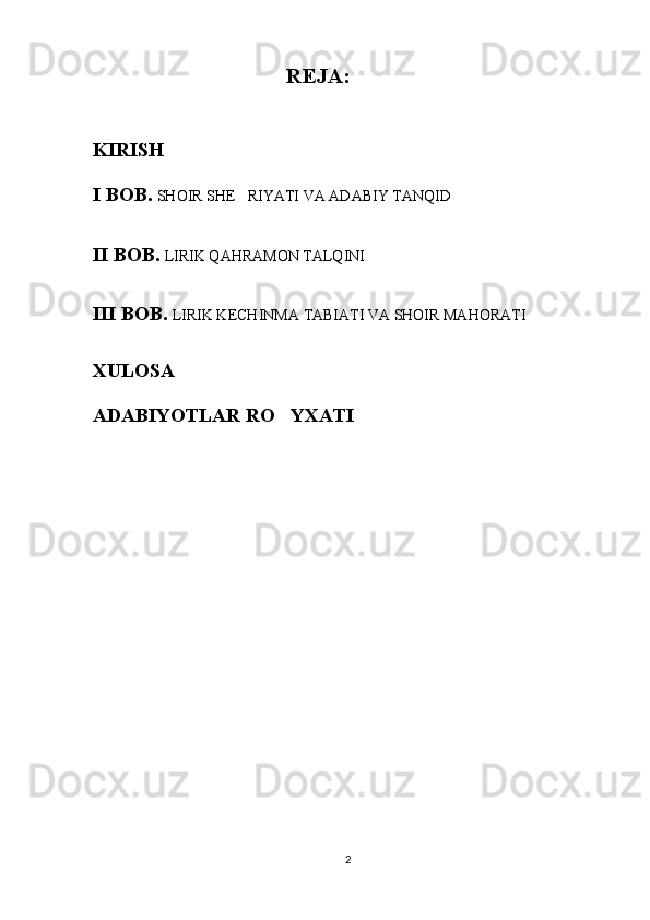 REJA :
KIRISH  
I BOB.   SHOIR SHE RIYATI VA ADABIY TANQID
II BOB.  LIRIK QAHRAMON TALQINI
III BOB.  LIRIK KECHINMA  TABIATI VA SHOIR MAHORATI
XULOSA
ADABIYOTLAR RO YXATI	

2 