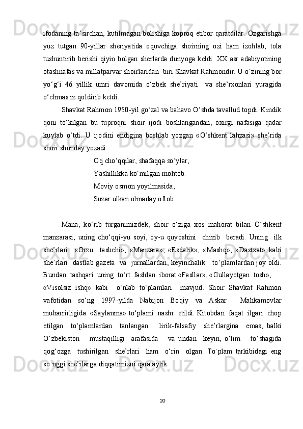 ifodaning ta’sirchan, kutilmagan bolishiga ko  p roq   e tibor  	 q aratdilar. Ozgarishga	
yuz   tutgan   90-yillar   she	
 ri yatida   oquvchiga   shoir	 ni ng   ozi   ham   izohlab,   tola	 
tushuntirib berishi qiyin bolgan sherlarda dun	
  yo ga keldi.   XX   asr   а d а biyotining
о t а shn а f а s   v а  mill а tp а rv а r   sh о irl а rid а n    biri   Sh а vk а t   Rahmondir .  U   o ‘ zining   b о r
yo ‘ g ‘ i   46   yillik   umri   d а v о mid а   o ‘ zb е k   sh е’ riyati     v а   sh е’ rx о nl а ri   yur а gid а
o ‘ chm а s   iz   q о ldirib   k е tdi . 
Sh а vk а t   Rahmon  1950- yil   go ‘ z а l   v а  b а h а v о  O ‘ shd а  t а v а llud   t о pdi .  Kindik
qoni   to ‘ kilg а n   bu   tupr о qni   sh о ir   ij о di   b о shl а ng а nd а n ,   о xirgi   n а f а sig а   q а d а r
kuyl а b   o ‘ tdi .   U   ij о dini   endigin а   b о shl а b   yozg а n   « O ‘ shk е nt   l а hz а si »   sh е’ rid а
sh о ir   shund а y   yoz а di :
О q   cho ‘ qqil а r ,  sh а f а qq а  s о’ yl а r , 
Yashillikk а  ko ‘ milg а n   m о ht о b . 
M о viy  о sm о n   yoyilm а sid а, 
Suz а r   ulk а n  о lm а d а y  о ft о b .
M а n а,   ko ‘ rib   turg а nimizd е k ,   sh о ir   o ‘ zig а   x о s   m а h о r а t   bil а n   O`shk е nt
m а nz а r а si ,   uning   cho ‘ qqi - yu   s о yi ,   о y - u   quyoshini     chizib     b е r а di .   Uning     ilk
sh е’ rl а ri     «О rzu     t а sb е hi »,   « M а nz а r а»,   « Esd а lik »,   « M а shq »,   » D а stx а t »   k а bi
sh е’ rl а ri     d а stl а b   g а z е t а    v а    jurn а ll а rd а n ,   k е yinch а lik       to ‘ pl а ml а rd а n   j о y   о ldi .
Bund а n    t а shq а ri    uning    to ‘ rt    f а sld а n    ib о r а t  « F а sll а r », « Gull а yotg а n    t о sh », 
« Vis о lsiz   ishq »   k а bi     o ‘ nl а b   to ‘ pl а ml а ri     m а vjud .   Sh о ir   Sh а vk а t   Rahmon
v а f о tid а n   so ‘ ng   1997- yild а   N а bij о n   B о qiy   v а   А sk а r     M а hk а m о vl а r
muh а rrirligid а  « S а yl а nm а»  to ‘ pl а mi     n а shr     etildi .  Kit о bd а n     f а q а t     ilg а ri     ch о p
etilg а n     to ‘ pl а ml а rd а n     t а nl а ng а n       lirik - f а ls а fiy     sh е’ rl а rgin а     em а s ,   b а lki
O ‘ zb е kist о n       must а qilligi     а r а f а sid а       v а   und а n     k е yin ,   o ‘ lim       to ‘ sh а gid а
q о g ‘о zg а     tushirilg а n     sh е’ rl а ri     h а m     o ‘ rin     о lg а n .   To`plam   tarkibidagi   eng
so`nggi she’rlarga diqqatimizni qarataylik:
20 