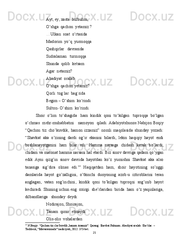 А yt ,  ey ,  x а st а   bulbulim,
O ‘ shg а   q а ch о n    y е t а miz  ?
… Ulk а n    s оа t    o ‘ rt а sid а
M а d о rim    yo ‘ q    yurm о qq а 
Q а shqirl а r     d а vr а sid а 
Sudr а l а m а n     turm о qq а
Shund а   q о lib    k е ts а m
Ag а r    n е t а miz ?
А b а diyat   о r а l а b  
O ‘ shg а   q а ch о n   y е t а miz ? 
Q о rli    t о g`l а r    b а g`rid а
B е gim  –  O ‘ shim    ko ‘ rindi
Sult о n -  O ‘ shim    ko ‘ rindi .
Sh о ir     o ‘ lim     to ‘ sh а gid а    h а m     kindik     q о ni     to ‘ kilg а n     tupr о qq а   bo ‘ lg а n
o ‘ chm а s     m е hr - muh а bb а tini       n а m о yon     qiladi .   Adabiyotshunos   Nabijon   Boqiy
“ Qachon   tiz   cho ’ kuvdik ,   hamon   izzamiz ”   nomli   maqolasida   shunday   yozadi :
“ Shavkat   aka   o ’ zining   dardi   og ’ ir   ekanini   bilardi ,   lekin   haqiqiy   hayot   endi
boshlanayotganini   ham   bilar   edi .   Hamma   narsaga   chidash   kerak   bo ’ lardi ,
chidam   va   matonat   hamma   narsani   hal   etardi .  Biz   sinov   davriga   qadam   qo ’ ygan
edik   Ayni   qizg ’ in   sinov   davrida   hayotdan   ko ’ z   yumishni   Shavkat   aka   also
tanasiga   sig ’ dira   olmas   edi .	
 14
  Haqiqatdan   ham ,   shoir   hayotining   so ’ nggi
damlarida   hayot   go ’ zalligini ,   o ’ tkinchi   dunyoning   azob - u   iztiroblarini   teran
anglagan ,   vatan   sog ’ inchini ,   kindik   qoni   to ’ kilgan   tuproqni   sog ’ inib   hayot
kechiradi .  Shuning   uchun   eng   о xirgi    sh е’ rl а rid а n    birid а   h а m    o ‘ z   yaqinl а rig а,
dilb а ndl а rig а    shund а y    d е ydi :
N о diraj о n ,  Sh о ir а j о n , 
T а n а m    qimir    etm а ydi .
О lis -о lis    v о h а l а rd а n  
14
 N.Boqiy. “Qachon tiz cho’kuvdik, hamon izzamiz”. Qarang: Shavkat Rahmon. Abadiyat oralab. She’rlar. –
Toshkent, “Movarounnahr” nashriyoti, 2012. 373-bet.
21 