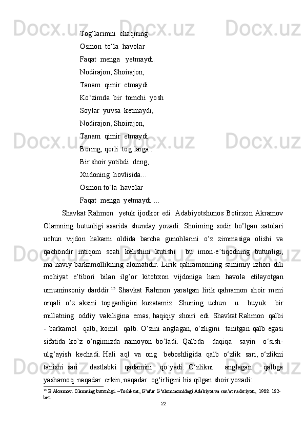 T о g ‘ l а rimni    ch а qiring  
О sm о n    to ‘ l а   h а v о l а r  
F а q а t    m е ng а    y е tm а ydi .
N о diraj о n ,  Sh о ir а j о n , 
T а n а m    qimir    etm а ydi .
Ko ‘ zimd а   bir    t о mchi    yosh
S о yl а r    yuvs а   k е tm а ydi , 
N о diraj о n ,  Sh о ir а j о n , 
T а n а m    qimir    etm а ydi .
B о ring ,  q о rli    t о g`l а rg а :
Bir   sh о ir   yotibdi    d е ng , 
Xud о ning    h о vlisid а…
О sm о n   to`l а   h а v о l а r  
F а q а t    m е ng а   y е tm а ydi  …
Sh а vk а t   Rahmon     yetuk   ijodkor   edi .   Adabiyotshunos   Botirxon   Akramov
Olamning   butunligi   asarida   shunday   yozadi :  	 Shoirning   sodir   bo ’ lgan   xatolari
uchun   vijdon   hakami   oldida   barcha   gunohlarini   o ’ z   zimmasiga   olishi   va
qachondir   intiqom   soati   kelishini   kutishi    
 bu   imon - e ’ tiqodning   butunligi ,
ma ’ naviy   barkamollikning   alomatidir .   Lirik   qahramonning   samimiy   izhori   dili
mohiyat   e ’ tibori   bilan   ilg ’ or   kitobxon   vijdoniga   ham   havola   etilayotgan
umuminsoniy   darddir .	
 15
  Shavkat   Rahmon   yaratgan   lirik   qahramon   shoir  	 meni 
orqali   o ’ z   aksini   topganligini   kuzatamiz .   Shuning   uchun     u     buyuk     bir
mill а tning   о ddiy     v а kiligin а   em а s ,  h а qiqiy     sh о iri     edi .  Shavkat   Rahmon     q а lbi
-   b а rk а m о l     q а lb ,   k о mil     q а lb .   O ‘ zini   а ngl а g а n ,   o ‘ zligini     t а nitg а n   q а lb   egasi
sifatida   ko ’ z   o ’ ngimizda   namoyon   bo ’ ladi .   Q а lbd а     d а qiq а     s а yin     o ‘ sish -
ulg ‘а yish     k е ch а di .   H а li    а ql     v а   о ng       b е b о shligid а    q а lb     o ‘ zlik     s а ri ,   o ‘ zlikni
t а nishi   s а ri       d а stl а bki     q а d а mini     qo ` yadi .   O ‘ zlikni       а ngl а g а n       q а lbg а
yashamoq    naqadar    erkin ,  naqadar    og ‘ irligini   his   qilgan   shoir   yozadi : 
15
 B.Akramov. Olamning butunligi. –Toshkent, G’afur G’ulom nomidagi Adabiyot va san’at nashriyoti,  1988. 182-
bet.
22 