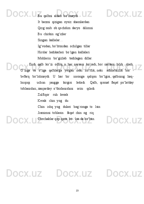   Bu    qalbni    aldab    bo ‘ lmaydi    
It    bazmi    qizigan    oysiz    shamlardan
Qizg`onib    ob   qochdim    daryo     dilimni
Bu    chirkin    og ‘ izlar
Singan    kallalar …
Ig ‘ vodan ,  bo ‘ htondan    ochilgan    tillar
Hirslar    lashkarlari    bo`lgan    kallalari
Mohlarin     bo ‘ gizlab     tashlagan    dillar.
Endi    qalb    ko ‘ zi    ochiq, u    har    narsani    ko ‘ radi ,  bor    narsani    bilib     oladi .
O ‘ ziga     va     o ‘ zga     qalblarga     yetgan     neki     xo ‘ rlik ,   neki       adolatsizlik     bor     -
befarq     bo ‘ lolmaydi .     U     har     bir       insonga     qalqon     bo ‘ lgisi ,   qalbning     haq -
huquqi       uchun     jangga     kirgisi     keladi .     Qalb ,   qismat   faqat   po ‘ latday
toblanishni ,  xanjarday    o ‘ tkirlanishini      orzu      qiladi .
Zulfiqor    ruh   kerak  
Kerak   chin  yog du
Chin   ishq  yog dulari   bag`rimga  to lsin
 
Jismimni  toblasin    faqat  chin  og riq	

Chechaklar qop-qora  bo lsa-da bo’lsin. 	

23 