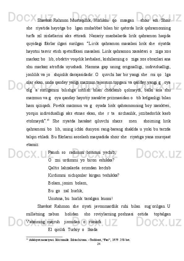 Shavkat   Rahmon   Mustaqillik,   Hurlikni     qo msagan         shoir     edi.   Shoir
she riyatida   hayotga   bo lgan   muhabbat   bilan   bir   qatorda   lirik   qahramonning	
 
turfa   xil   xislatlarini   aks   ettiradi.   Nazariy   manbalarda   lirik   qahramon   haqida
quyidagi   fikrlar   ilgari   surilgan:   L i r ik   qahramon   masalasi   lirik   she riyatda	
	
hayotni tasvir etish  spetsifikasi  masalasi.  Lirik qahramon xarakteri  o ziga xos

markaz bo lib, obektiv voqelik lavhalari, kishilarning o ziga xos obrazlari ana	
 
shu   markaz   atrofida   uyushadi.   Hamma   gap   uning   originalligi,   individualligi,
jonlilik  va jo shqinlik  darajasidadir.  O quvchi har bir  yangi  she rni  qo lga	
   
olar ekan, unda qanday yangi mazmun tajassum topgani va qanday yangi g oya	

olg a   surilganini   bilishga   intilish   bilan   cheklanib   qolmaydi,   balki   ana   shu	

mazmun va g oya qanday hayotiy xarakter prizmasidan o tib kelganligi bilan	
 
ham   qiziqadi.   Poetik   mazmun   va   g oyada   lirik   qahramonning   boy   xarakteri,	

yorqin   individualligi   aks   etmas   ekan,   she r   ta sirchanlik,   jozibadorlik   kasb	
 
etolmaydi .	
 16
  She riyatda   harakat   qiluvchi   shaxs   men   shoirning   lirik	  
qahramoni   bo lib,   uning   ichki   dunyosi   rang-barang   shaklda   u   yoki   bu   tarzda	

talqin etiladi. Bu fikrlarni asoslash maqsadida shoir she riyatiga yana murojaat	

etamiz: 
Panoh  so radimmi  borimni  yechib, 	

O zni  urdimmi  yo  biron  eshikka?	

Qaltis  lahzalarda  orimdan  kechib
Kirdimmi  sichqonlar  kirgan  teshikka?
Bolam, jonim  bolam,
Bu  go zal  hurlik, 	

Unutma, bu  hurlik  taralgan  kunni!
Shavkat   Rahmon   she riyati   javonmardlik   ruhi   bilan     sug`orilgan. U	

millatning     zabun       holidan       sho roviylarning   poshnasi     ostida       toptalgan	

Vatanning  majruh    jismidan   o rtanadi.	

El  qirildi  Turkiy  o lkada  

16
 Adabiyot nazariyasi. Ikki tomlik. Ikkinchi tom. –Toshkent, “Fan”,  1979. 258-bet.
24 